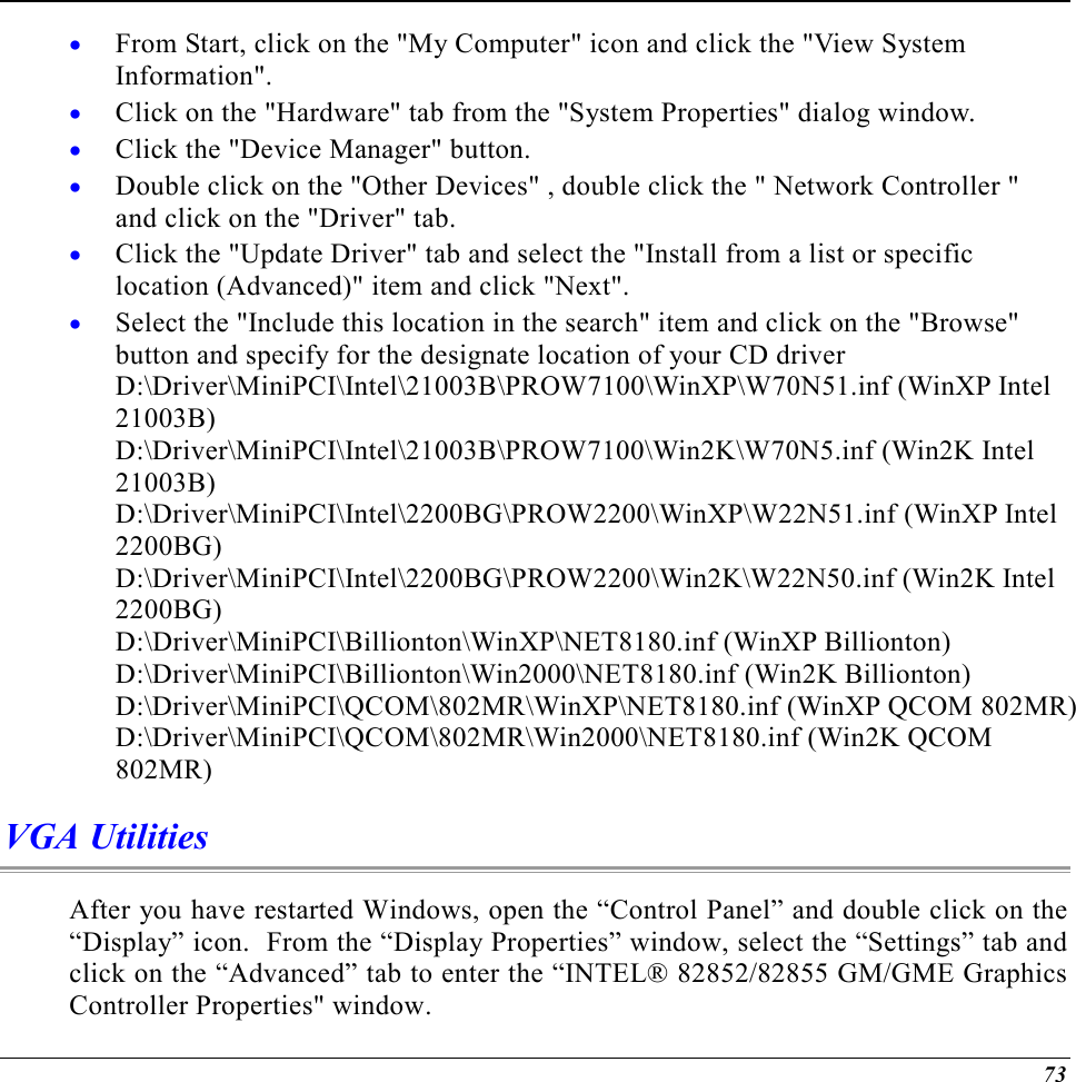  73 •  From Start, click on the &quot;My Computer&quot; icon and click the &quot;View System Information&quot;. •  Click on the &quot;Hardware&quot; tab from the &quot;System Properties&quot; dialog window. •  Click the &quot;Device Manager&quot; button. •  Double click on the &quot;Other Devices&quot; , double click the &quot; Network Controller &quot; and click on the &quot;Driver&quot; tab. •  Click the &quot;Update Driver&quot; tab and select the &quot;Install from a list or specific location (Advanced)&quot; item and click &quot;Next&quot;. •  Select the &quot;Include this location in the search&quot; item and click on the &quot;Browse&quot; button and specify for the designate location of your CD driver  D:\Driver\MiniPCI\Intel\21003B\PROW7100\WinXP\W70N51.inf (WinXP Intel 21003B) D:\Driver\MiniPCI\Intel\21003B\PROW7100\Win2K\W70N5.inf (Win2K Intel 21003B) D:\Driver\MiniPCI\Intel\2200BG\PROW2200\WinXP\W22N51.inf (WinXP Intel 2200BG) D:\Driver\MiniPCI\Intel\2200BG\PROW2200\Win2K\W22N50.inf (Win2K Intel 2200BG) D:\Driver\MiniPCI\Billionton\WinXP\NET8180.inf (WinXP Billionton) D:\Driver\MiniPCI\Billionton\Win2000\NET8180.inf (Win2K Billionton) D:\Driver\MiniPCI\QCOM\802MR\WinXP\NET8180.inf (WinXP QCOM 802MR) D:\Driver\MiniPCI\QCOM\802MR\Win2000\NET8180.inf (Win2K QCOM 802MR) VGA Utilities After you have restarted Windows, open the “Control Panel” and double click on the “Display” icon.  From the “Display Properties” window, select the “Settings” tab and click on the “Advanced” tab to enter the “INTEL® 82852/82855 GM/GME Graphics Controller Properties&quot; window.   