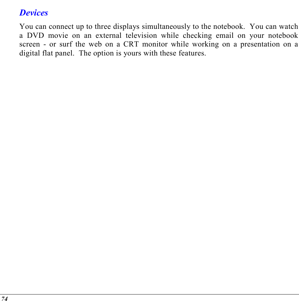  74 Devices You can connect up to three displays simultaneously to the notebook.  You can watch a DVD movie on an external television while checking email on your notebook screen - or surf the web on a CRT monitor while working on a presentation on a digital flat panel.  The option is yours with these features. 