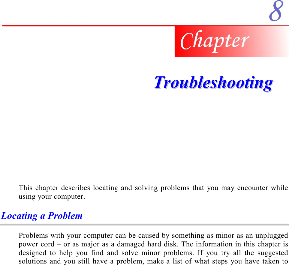     TTrroouubblleesshhoooottiinngg  This chapter describes locating and solving problems that you may encounter while using your computer. Locating a Problem Problems with your computer can be caused by something as minor as an unplugged power cord – or as major as a damaged hard disk. The information in this chapter is designed to help you find and solve minor problems. If you try all the suggested solutions and you still have a problem, make a list of what steps you have taken to 