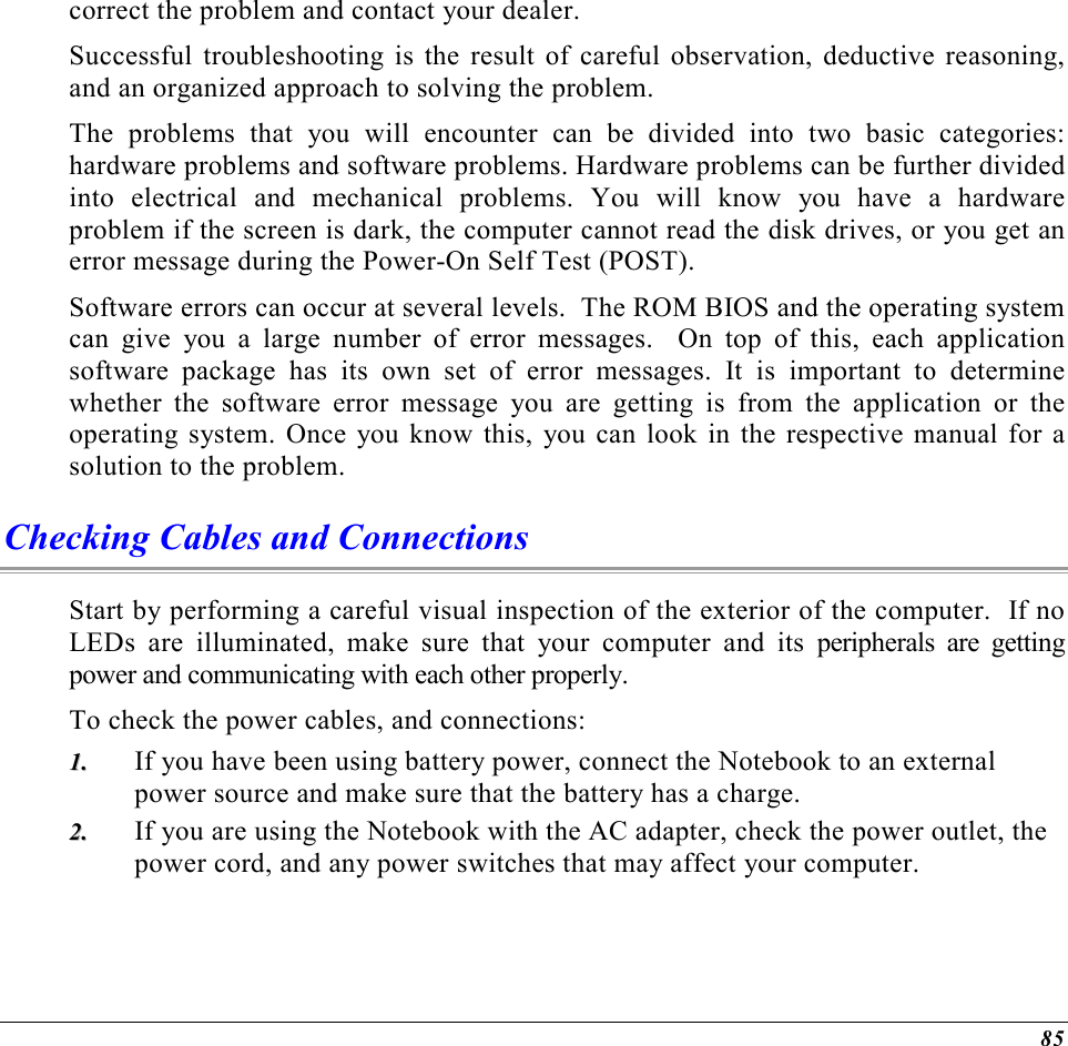  85 correct the problem and contact your dealer.  Successful troubleshooting is the result of careful observation, deductive reasoning, and an organized approach to solving the problem.  The problems that you will encounter can be divided into two basic categories: hardware problems and software problems. Hardware problems can be further divided into electrical and mechanical problems. You will know you have a hardware problem if the screen is dark, the computer cannot read the disk drives, or you get an error message during the Power-On Self Test (POST). Software errors can occur at several levels.  The ROM BIOS and the operating system can give you a large number of error messages.  On top of this, each application software package has its own set of error messages. It is important to determine whether the software error message you are getting is from the application or the operating system. Once you know this, you can look in the respective manual for a solution to the problem. Checking Cables and Connections Start by performing a careful visual inspection of the exterior of the computer.  If no LEDs are illuminated, make sure that your computer and its peripherals are getting power and communicating with each other properly. To check the power cables, and connections: 11..  If you have been using battery power, connect the Notebook to an external power source and make sure that the battery has a charge.  22..  If you are using the Notebook with the AC adapter, check the power outlet, the power cord, and any power switches that may affect your computer. 