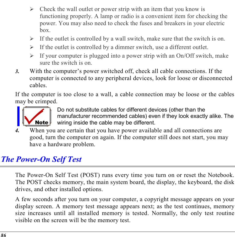  86  Check the wall outlet or power strip with an item that you know is functioning properly. A lamp or radio is a convenient item for checking the power. You may also need to check the fuses and breakers in your electric box.  If the outlet is controlled by a wall switch, make sure that the switch is on.  If the outlet is controlled by a dimmer switch, use a different outlet.  If your computer is plugged into a power strip with an On/Off switch, make sure the switch is on. 33..  With the computer’s power switched off, check all cable connections. If the computer is connected to any peripheral devices, look for loose or disconnected cables.  If the computer is too close to a wall, a cable connection may be loose or the cables may be crimped.  Do not substitute cables for different devices (other than the manufacturer recommended cables) even if they look exactly alike. The wiring inside the cable may be different. 44..  When you are certain that you have power available and all connections are good, turn the computer on again. If the computer still does not start, you may have a hardware problem.  The Power-On Self Test The Power-On Self Test (POST) runs every time you turn on or reset the Notebook. The POST checks memory, the main system board, the display, the keyboard, the disk drives, and other installed options.  A few seconds after you turn on your computer, a copyright message appears on your display screen. A memory test message appears next; as the test continues, memory size increases until all installed memory is tested. Normally, the only test routine visible on the screen will be the memory test. 