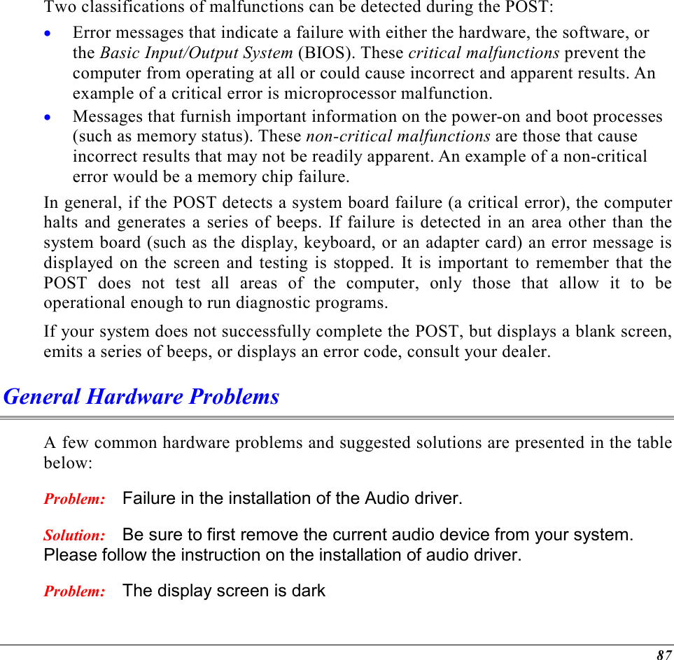  87 Two classifications of malfunctions can be detected during the POST: •  Error messages that indicate a failure with either the hardware, the software, or the Basic Input/Output System (BIOS). These critical malfunctions prevent the computer from operating at all or could cause incorrect and apparent results. An example of a critical error is microprocessor malfunction. •  Messages that furnish important information on the power-on and boot processes (such as memory status). These non-critical malfunctions are those that cause incorrect results that may not be readily apparent. An example of a non-critical error would be a memory chip failure. In general, if the POST detects a system board failure (a critical error), the computer halts and generates a series of beeps. If failure is detected in an area other than the system board (such as the display, keyboard, or an adapter card) an error message is displayed on the screen and testing is stopped. It is important to remember that the POST does not test all areas of the computer, only those that allow it to be operational enough to run diagnostic programs.  If your system does not successfully complete the POST, but displays a blank screen, emits a series of beeps, or displays an error code, consult your dealer. General Hardware Problems  A few common hardware problems and suggested solutions are presented in the table below: Problem:  Failure in the installation of the Audio driver. Solution:  Be sure to first remove the current audio device from your system. Please follow the instruction on the installation of audio driver. Problem:  The display screen is dark 