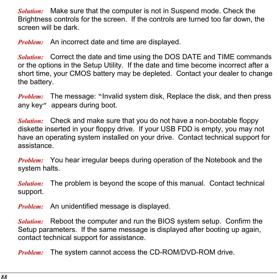  88 Solution:  Make sure that the computer is not in Suspend mode. Check the Brightness controls for the screen.  If the controls are turned too far down, the screen will be dark. Problem:  An incorrect date and time are displayed. Solution:  Correct the date and time using the DOS DATE and TIME commands or the options in the Setup Utility.  If the date and time become incorrect after a short time, your CMOS battery may be depleted.  Contact your dealer to change the battery. Problem:  The message: “Invalid system disk, Replace the disk, and then press any key” appears during boot. Solution:  Check and make sure that you do not have a non-bootable floppy diskette inserted in your floppy drive.  If your USB FDD is empty, you may not have an operating system installed on your drive.  Contact technical support for assistance. Problem:  You hear irregular beeps during operation of the Notebook and the system halts. Solution:  The problem is beyond the scope of this manual.  Contact technical support. Problem:  An unidentified message is displayed. Solution:  Reboot the computer and run the BIOS system setup.  Confirm the Setup parameters.  If the same message is displayed after booting up again, contact technical support for assistance. Problem:  The system cannot access the CD-ROM/DVD-ROM drive. 