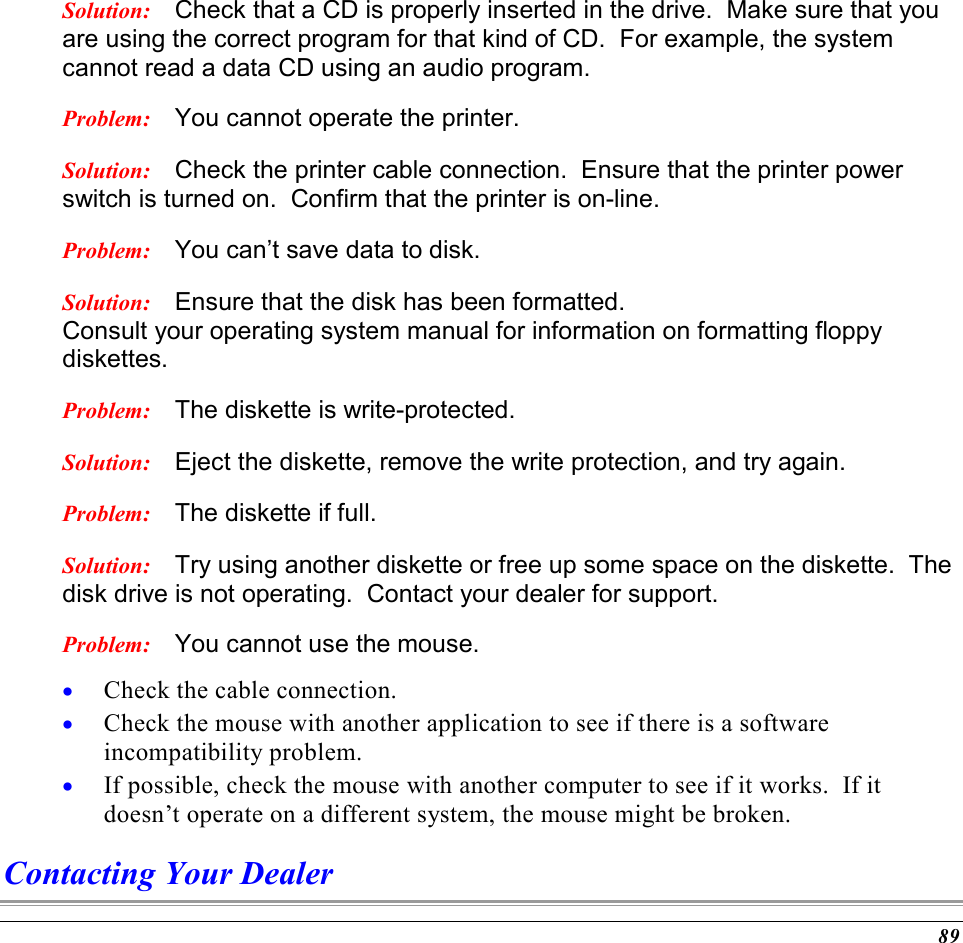  89 Solution:  Check that a CD is properly inserted in the drive.  Make sure that you are using the correct program for that kind of CD.  For example, the system cannot read a data CD using an audio program. Problem:  You cannot operate the printer. Solution:  Check the printer cable connection.  Ensure that the printer power switch is turned on.  Confirm that the printer is on-line. Problem:  You can’t save data to disk. Solution:  Ensure that the disk has been formatted.   Consult your operating system manual for information on formatting floppy diskettes.   Problem:  The diskette is write-protected.   Solution:  Eject the diskette, remove the write protection, and try again.   Problem:  The diskette if full.   Solution:  Try using another diskette or free up some space on the diskette.  The disk drive is not operating.  Contact your dealer for support. Problem:  You cannot use the mouse. •  Check the cable connection. •  Check the mouse with another application to see if there is a software incompatibility problem. •  If possible, check the mouse with another computer to see if it works.  If it doesn’t operate on a different system, the mouse might be broken. Contacting Your Dealer 