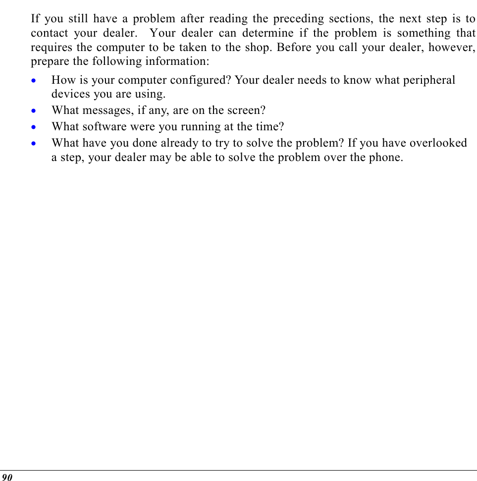  90 If you still have a problem after reading the preceding sections, the next step is to contact your dealer.  Your dealer can determine if the problem is something that requires the computer to be taken to the shop. Before you call your dealer, however, prepare the following information: •  How is your computer configured? Your dealer needs to know what peripheral devices you are using. •  What messages, if any, are on the screen? •  What software were you running at the time? •  What have you done already to try to solve the problem? If you have overlooked a step, your dealer may be able to solve the problem over the phone.     