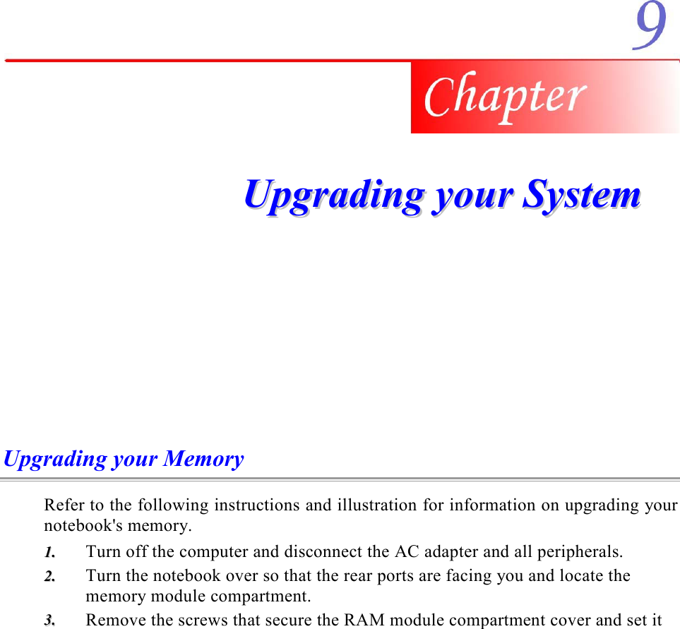     UUppggrraaddiinngg  yyoouurr  SSyysstteemm  Upgrading your Memory Refer to the following instructions and illustration for information on upgrading your notebook&apos;s memory. 11..  Turn off the computer and disconnect the AC adapter and all peripherals. 22..  Turn the notebook over so that the rear ports are facing you and locate the memory module compartment. 33..  Remove the screws that secure the RAM module compartment cover and set it 