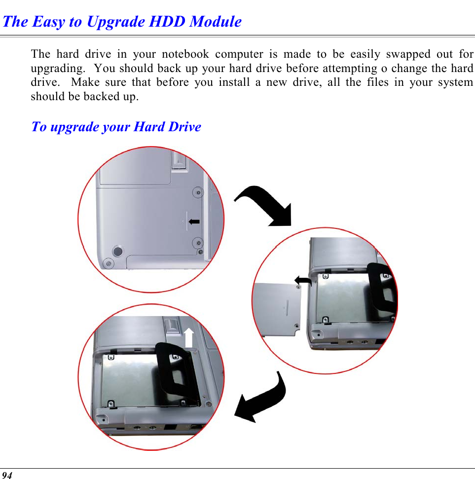  94 The Easy to Upgrade HDD Module The hard drive in your notebook computer is made to be easily swapped out for upgrading.  You should back up your hard drive before attempting o change the hard drive.  Make sure that before you install a new drive, all the files in your system should be backed up. To upgrade your Hard Drive  