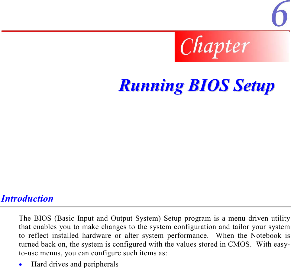    RRuunnnniinngg  BBIIOOSS  SSeettuupp  Introduction The BIOS (Basic Input and Output System) Setup program is a menu driven utility that enables you to make changes to the system configuration and tailor your system to reflect installed hardware or alter system performance.  When the Notebook is turned back on, the system is configured with the values stored in CMOS.  With easy-to-use menus, you can configure such items as: •  Hard drives and peripherals 