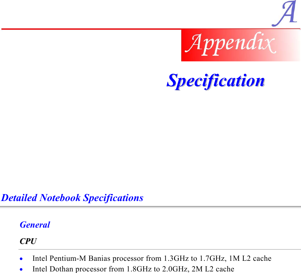     SSppeecciiffiiccaattiioonn    Detailed Notebook Specifications General CCPPUU    •  Intel Pentium-M Banias processor from 1.3GHz to 1.7GHz, 1M L2 cache •  Intel Dothan processor from 1.8GHz to 2.0GHz, 2M L2 cache 