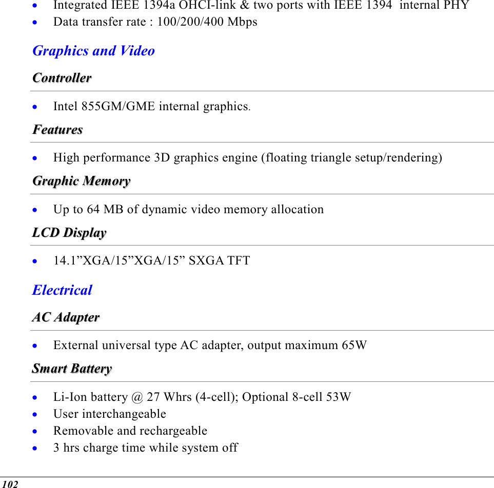  102 •  Integrated IEEE 1394a OHCI-link &amp; two ports with IEEE 1394  internal PHY •  Data transfer rate : 100/200/400 Mbps Graphics and Video CCoonnttrroolllleerr  •  Intel 855GM/GME internal graphics. FFeeaattuurreess  •  High performance 3D graphics engine (floating triangle setup/rendering) GGrraapphhiicc  MMeemmoorryy  •  Up to 64 MB of dynamic video memory allocation LLCCDD  DDiissppllaayy  •  14.1”XGA/15”XGA/15” SXGA TFT Electrical  AACC  AAddaapptteerr  •  External universal type AC adapter, output maximum 65W SSmmaarrtt  BBaatttteerryy  •  Li-Ion battery @ 27 Whrs (4-cell); Optional 8-cell 53W •  User interchangeable •  Removable and rechargeable •  3 hrs charge time while system off 