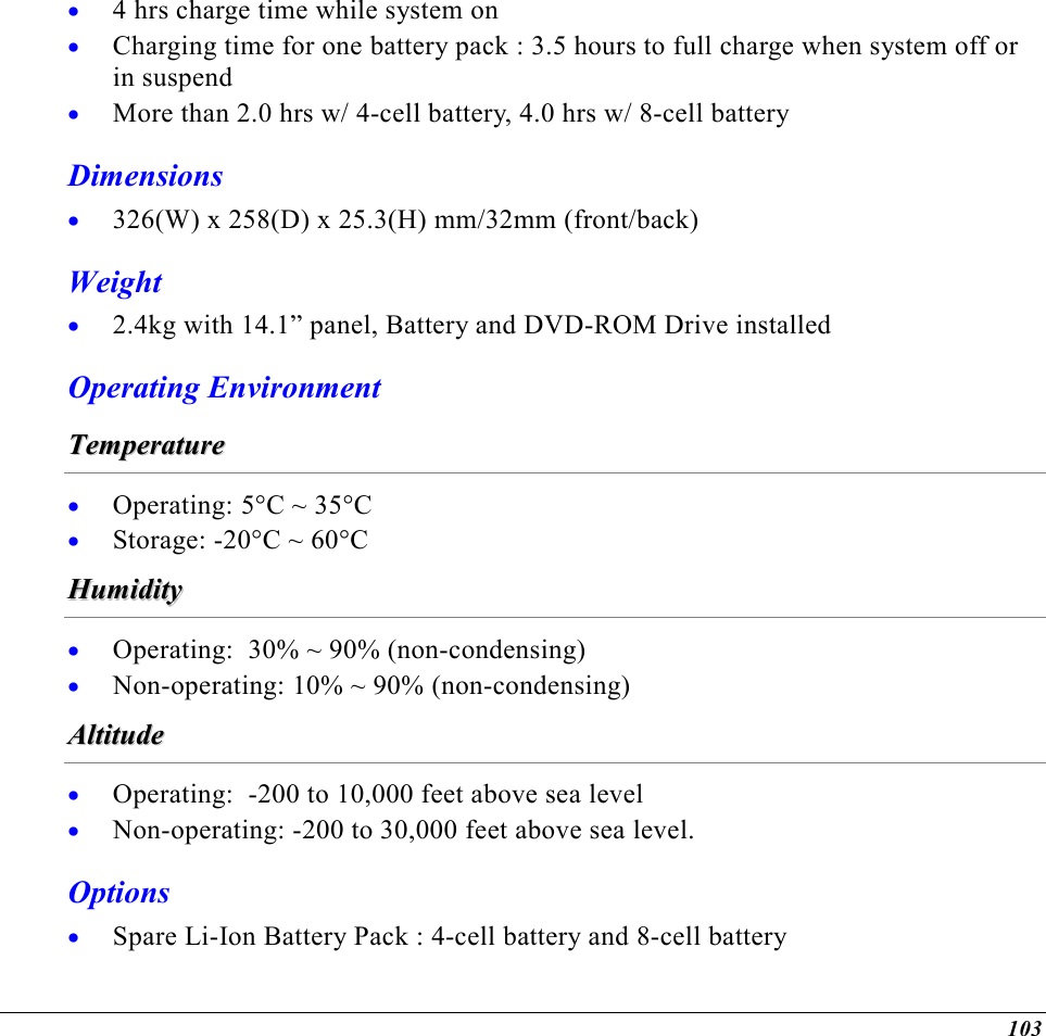  103 •  4 hrs charge time while system on •  Charging time for one battery pack : 3.5 hours to full charge when system off or in suspend •  More than 2.0 hrs w/ 4-cell battery, 4.0 hrs w/ 8-cell battery Dimensions •  326(W) x 258(D) x 25.3(H) mm/32mm (front/back) Weight •  2.4kg with 14.1” panel, Battery and DVD-ROM Drive installed Operating Environment TTeemmppeerraattuurree  •  Operating: 5°C ~ 35°C •  Storage: -20°C ~ 60°C HHuummiiddiittyy  •  Operating:  30% ~ 90% (non-condensing) •  Non-operating: 10% ~ 90% (non-condensing) AAllttiittuuddee  •  Operating:  -200 to 10,000 feet above sea level •  Non-operating: -200 to 30,000 feet above sea level. Options •  Spare Li-Ion Battery Pack : 4-cell battery and 8-cell battery 