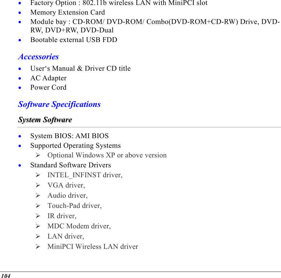  104 •  Factory Option : 802.11b wireless LAN with MiniPCI slot •  Memory Extension Card •  Module bay : CD-ROM/ DVD-ROM/ Combo(DVD-ROM+CD-RW) Drive, DVD-RW, DVD+RW, DVD-Dual •  Bootable external USB FDD Accessories •  User‘s Manual &amp; Driver CD title •  AC Adapter •  Power Cord Software Specifications SSyysstteemm  SSooffttwwaarree  •  System BIOS: AMI BIOS •  Supported Operating Systems  Optional Windows XP or above version •  Standard Software Drivers  INTEL_INFINST driver,  VGA driver,   Audio driver,   Touch-Pad driver,   IR driver,   MDC Modem driver,   LAN driver,  MiniPCI Wireless LAN driver 