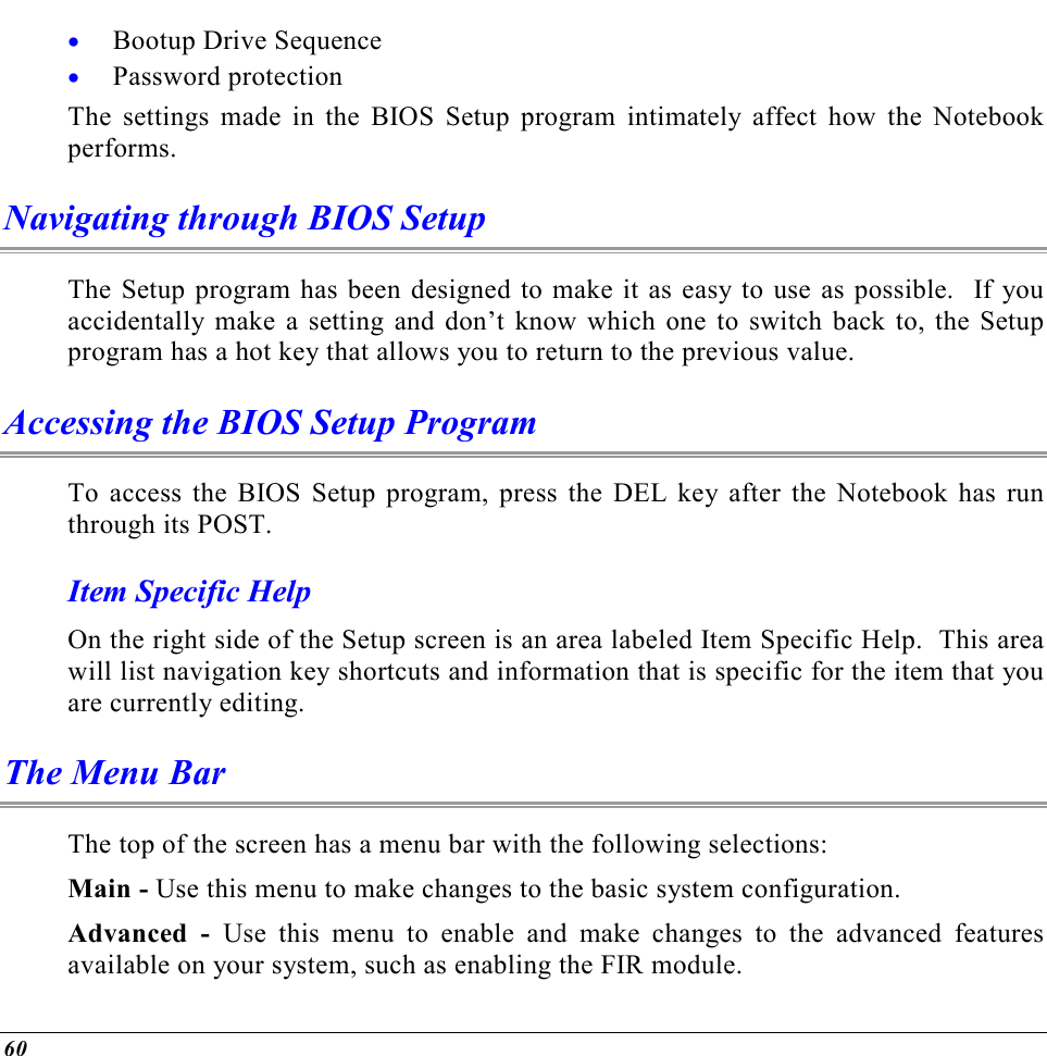  60 •  Bootup Drive Sequence •  Password protection The settings made in the BIOS Setup program intimately affect how the Notebook performs.   Navigating through BIOS Setup The Setup program has been designed to make it as easy to use as possible.  If you accidentally make a setting and don’t know which one to switch back to, the Setup program has a hot key that allows you to return to the previous value.   Accessing the BIOS Setup Program To access the BIOS Setup program, press the DEL key after the Notebook has run through its POST. Item Specific Help On the right side of the Setup screen is an area labeled Item Specific Help.  This area will list navigation key shortcuts and information that is specific for the item that you are currently editing. The Menu Bar The top of the screen has a menu bar with the following selections: Main - Use this menu to make changes to the basic system configuration. Advanced - Use this menu to enable and make changes to the advanced features available on your system, such as enabling the FIR module. 