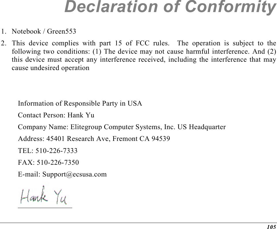  105 Declaration of Conformity 1. Notebook / Green553 2.  This device complies with part 15 of FCC rules.  The operation is subject to the following two conditions: (1) The device may not cause harmful interference. And (2) this device must accept any interference received, including the interference that may cause undesired operation   Information of Responsible Party in USA Contact Person: Hank Yu Company Name: Elitegroup Computer Systems, Inc. US Headquarter Address: 45401 Research Ave, Fremont CA 94539 TEL: 510-226-7333 FAX: 510-226-7350 E-mail: Support@ecsusa.com       