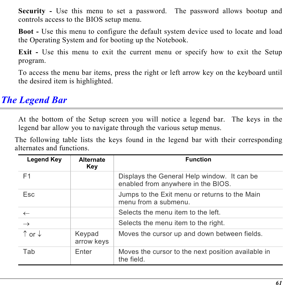  61 Security - Use this menu to set a password.  The password allows bootup and controls access to the BIOS setup menu. Boot - Use this menu to configure the default system device used to locate and load the Operating System and for booting up the Notebook. Exit - Use this menu to exit the current menu or specify how to exit the Setup program. To access the menu bar items, press the right or left arrow key on the keyboard until the desired item is highlighted. The Legend Bar At the bottom of the Setup screen you will notice a legend bar.  The keys in the legend bar allow you to navigate through the various setup menus.   The following table lists the keys found in the legend bar with their corresponding alternates and functions. Legend Key  Alternate Key Function F1    Displays the General Help window.  It can be enabled from anywhere in the BIOS. Esc    Jumps to the Exit menu or returns to the Main menu from a submenu. ←   Selects the menu item to the left. →   Selects the menu item to the right. ↑ or ↓ Keypad arrow keysMoves the cursor up and down between fields. Tab  Enter  Moves the cursor to the next position available in the field. 