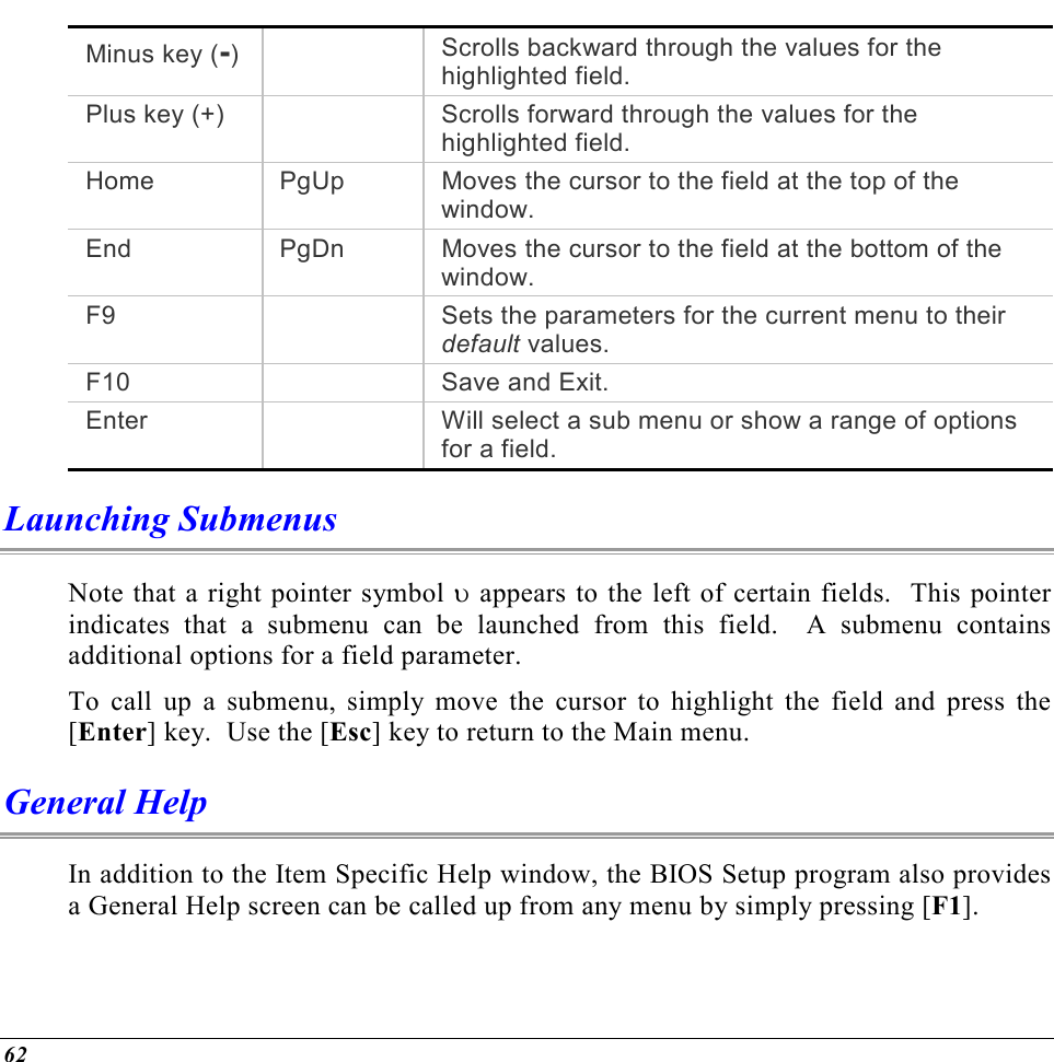  62 Minus key (-)    Scrolls backward through the values for the highlighted field. Plus key (+)    Scrolls forward through the values for the highlighted field. Home  PgUp  Moves the cursor to the field at the top of the window. End  PgDn  Moves the cursor to the field at the bottom of the window. F9    Sets the parameters for the current menu to their default values. F10   Save and Exit. Enter    Will select a sub menu or show a range of options for a field. Launching Submenus Note that a right pointer symbol υ appears to the left of certain fields.  This pointer indicates that a submenu can be launched from this field.  A submenu contains additional options for a field parameter.   To call up a submenu, simply move the cursor to highlight the field and press the [Enter] key.  Use the [Esc] key to return to the Main menu. General Help In addition to the Item Specific Help window, the BIOS Setup program also provides a General Help screen can be called up from any menu by simply pressing [F1].   