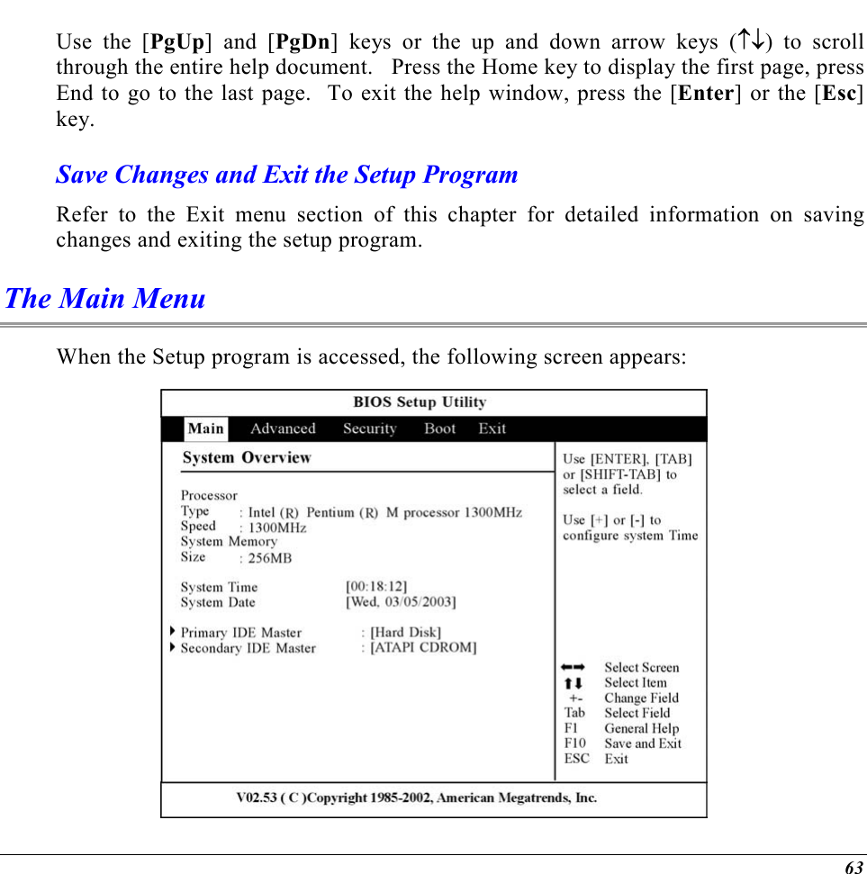  63 Use the [PgUp] and [PgDn] keys or the up and down arrow keys (↑↓) to scroll through the entire help document.   Press the Home key to display the first page, press End to go to the last page.  To exit the help window, press the [Enter] or the [Esc] key.  Save Changes and Exit the Setup Program Refer to the Exit menu section of this chapter for detailed information on saving changes and exiting the setup program. The Main Menu When the Setup program is accessed, the following screen appears:  