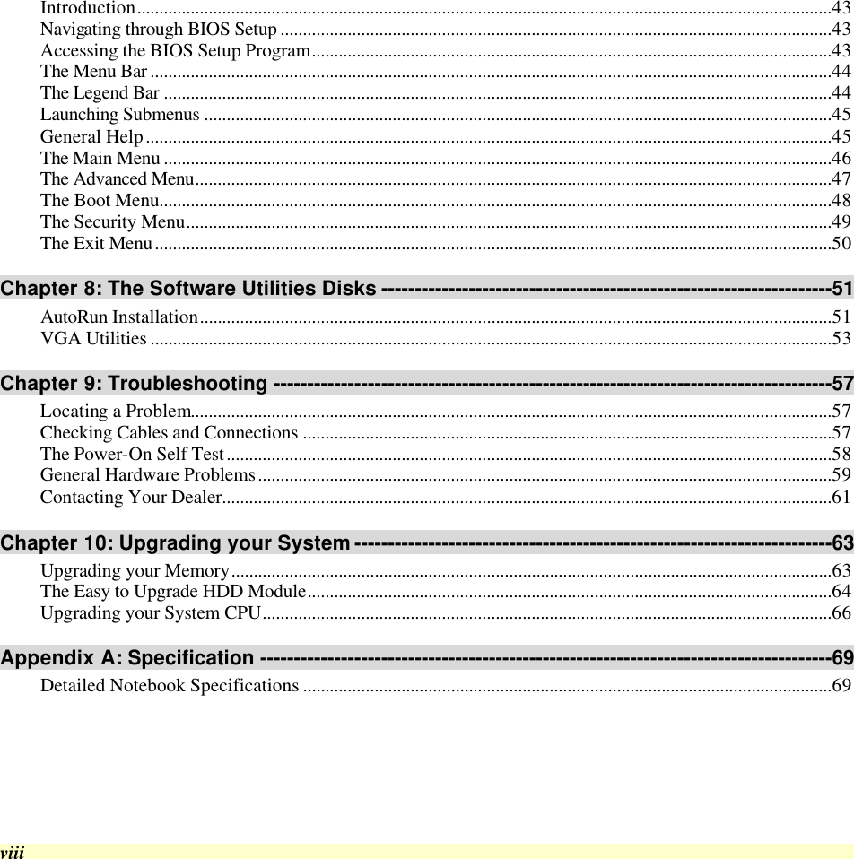  viii Introduction...........................................................................................................................................................43 Navigating through BIOS Setup ...........................................................................................................................43 Accessing the BIOS Setup Program....................................................................................................................43 The Menu Bar ........................................................................................................................................................44 The Legend Bar .....................................................................................................................................................44 Launching Submenus ............................................................................................................................................45 General Help.........................................................................................................................................................45 The Main Menu .....................................................................................................................................................46 The Advanced Menu..............................................................................................................................................47 The Boot Menu......................................................................................................................................................48 The Security Menu................................................................................................................................................49 The Exit Menu.......................................................................................................................................................50 Chapter 8: The Software Utilities Disks -------------------------------------------------------------------51 AutoRun Installation.............................................................................................................................................51 VGA Utilities ........................................................................................................................................................53 Chapter 9: Troubleshooting -----------------------------------------------------------------------------------57 Locating a Problem...............................................................................................................................................57 Checking Cables and Connections ......................................................................................................................57 The Power-On Self Test.......................................................................................................................................58 General Hardware Problems................................................................................................................................59 Contacting Your Dealer........................................................................................................................................61 Chapter 10: Upgrading your System -----------------------------------------------------------------------63 Upgrading your Memory......................................................................................................................................63 The Easy to Upgrade HDD Module.....................................................................................................................64 Upgrading your System CPU...............................................................................................................................66 Appendix A: Specification -------------------------------------------------------------------------------------69 Detailed Notebook Specifications ......................................................................................................................69     