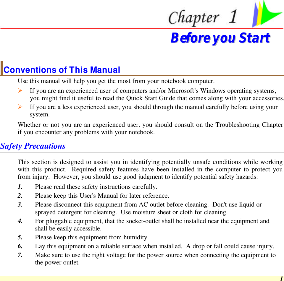  1  BBeeffoorree  yyoouu  SSttaarrtt  Conventions of This Manual Use this manual will help you get the most from your notebook computer.   Ø If you are an experienced user of computers and/or Microsoft’s Windows operating systems, you might find it useful to read the Quick Start Guide that comes along with your accessories. Ø If you are a less experienced user, you should through the manual carefully before using your system. Whether or not you are an experienced user, you should consult on the Troubleshooting Chapter if you encounter any problems with your notebook.   Safety Precautions This section is designed to assist you in identifying potentially unsafe conditions while working with this product.  Required safety features have been installed in the computer to protect you from injury.  However, you should use good judgment to identify potential safety hazards: 1. Please read these safety instructions carefully. 2. Please keep this User&apos;s Manual for later reference. 3. Please disconnect this equipment from AC outlet before cleaning.  Don&apos;t use liquid or sprayed detergent for cleaning.  Use moisture sheet or cloth for cleaning. 4. For pluggable equipment, that the socket-outlet shall be installed near the equipment and shall be easily accessible. 5. Please keep this equipment from humidity. 6. Lay this equipment on a reliable surface when installed.  A drop or fall could cause injury. 7. Make sure to use the right voltage for the power source when connecting the equipment to the power outlet. 