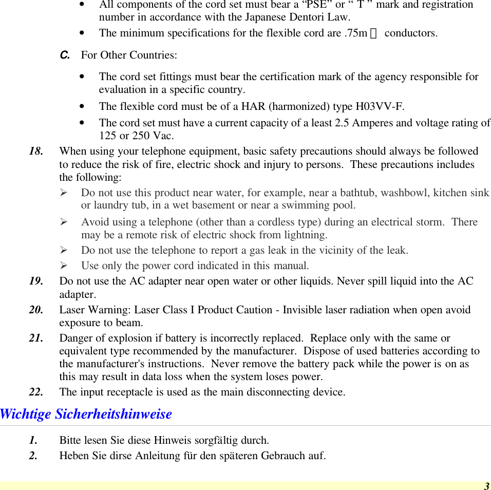  3 • All components of the cord set must bear a “PSE” or “ T ” mark and registration number in accordance with the Japanese Dentori Law. • The minimum specifications for the flexible cord are .75m ㎡ conductors. C. For Other Countries: • The cord set fittings must bear the certification mark of the agency responsible for evaluation in a specific country. • The flexible cord must be of a HAR (harmonized) type H03VV-F. • The cord set must have a current capacity of a least 2.5 Amperes and voltage rating of 125 or 250 Vac. 18. When using your telephone equipment, basic safety precautions should always be followed to reduce the risk of fire, electric shock and injury to persons.  These precautions includes the following: Ø Do not use this product near water, for example, near a bathtub, washbowl, kitchen sink or laundry tub, in a wet basement or near a swimming pool. Ø Avoid using a telephone (other than a cordless type) during an electrical storm.  There may be a remote risk of electric shock from lightning. Ø Do not use the telephone to report a gas leak in the vicinity of the leak. Ø Use only the power cord indicated in this manual. 19. Do not use the AC adapter near open water or other liquids. Never spill liquid into the AC adapter. 20. Laser Warning: Laser Class I Product Caution - Invisible laser radiation when open avoid exposure to beam. 21. Danger of explosion if battery is incorrectly replaced.  Replace only with the same or equivalent type recommended by the manufacturer.  Dispose of used batteries according to the manufacturer&apos;s instructions.  Never remove the battery pack while the power is on as this may result in data loss when the system loses power. 22. The input receptacle is used as the main disconnecting device. Wichtige Sicherheitshinweise 1. Bitte lesen Sie diese Hinweis sorgfältig durch. 2. Heben Sie dirse Anleitung für den späteren Gebrauch auf. 