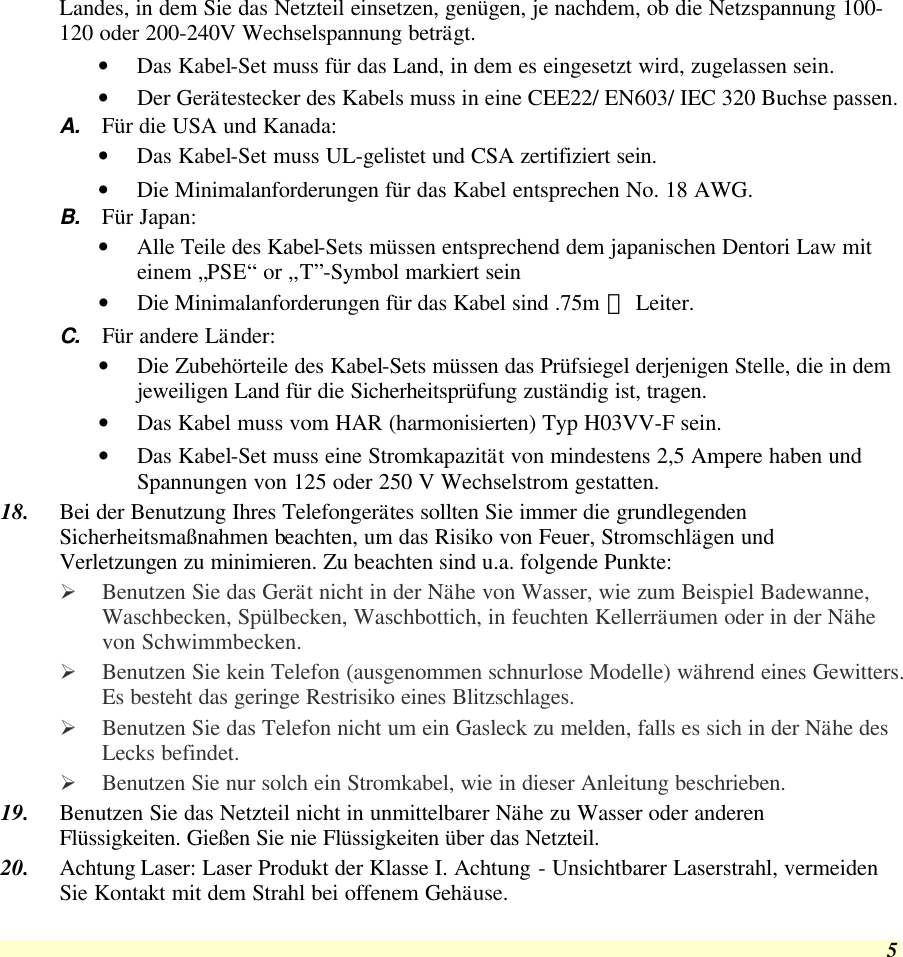  5 Landes, in dem Sie das Netzteil einsetzen, genügen, je nachdem, ob die Netzspannung 100-120 oder 200-240V Wechselspannung beträgt. • Das Kabel-Set muss für das Land, in dem es eingesetzt wird, zugelassen sein. • Der Gerätestecker des Kabels muss in eine CEE22/ EN603/ IEC 320 Buchse passen. A. Für die USA und Kanada: • Das Kabel-Set muss UL-gelistet und CSA zertifiziert sein. • Die Minimalanforderungen für das Kabel entsprechen No. 18 AWG. B. Für Japan: • Alle Teile des Kabel-Sets müssen entsprechend dem japanischen Dentori Law mit einem „PSE“ or „T”-Symbol markiert sein • Die Minimalanforderungen für das Kabel sind .75m ㎡ Leiter. C. Für andere Länder: • Die Zubehörteile des Kabel-Sets müssen das Prüfsiegel derjenigen Stelle, die in dem jeweiligen Land für die Sicherheitsprüfung zuständig ist, tragen. • Das Kabel muss vom HAR (harmonisierten) Typ H03VV-F sein. • Das Kabel-Set muss eine Stromkapazität von mindestens 2,5 Ampere haben und Spannungen von 125 oder 250 V Wechselstrom gestatten. 18. Bei der Benutzung Ihres Telefongerätes sollten Sie immer die grundlegenden Sicherheitsmaßnahmen beachten, um das Risiko von Feuer, Stromschlägen und Verletzungen zu minimieren. Zu beachten sind u.a. folgende Punkte:  Ø Benutzen Sie das Gerät nicht in der Nähe von Wasser, wie zum Beispiel Badewanne, Waschbecken, Spülbecken, Waschbottich, in feuchten Kellerräumen oder in der Nähe von Schwimmbecken.  Ø Benutzen Sie kein Telefon (ausgenommen schnurlose Modelle) während eines Gewitters. Es besteht das geringe Restrisiko eines Blitzschlages.  Ø Benutzen Sie das Telefon nicht um ein Gasleck zu melden, falls es sich in der Nähe des Lecks befindet. Ø Benutzen Sie nur solch ein Stromkabel, wie in dieser Anleitung beschrieben. 19. Benutzen Sie das Netzteil nicht in unmittelbarer Nähe zu Wasser oder anderen Flüssigkeiten. Gießen Sie nie Flüssigkeiten über das Netzteil. 20. Achtung Laser: Laser Produkt der Klasse I. Achtung - Unsichtbarer Laserstrahl, vermeiden Sie Kontakt mit dem Strahl bei offenem Gehäuse. 