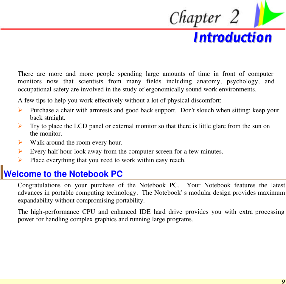  9   IInnttrroodduuccttiioonn   There are more and more people spending large amounts of time in front of computer monitors now that scientists from many fields including anatomy, psychology, and occupational safety are involved in the study of ergonomically sound work environments. A few tips to help you work effectively without a lot of physical discomfort: Ø Purchase a chair with armrests and good back support.  Don&apos;t slouch when sitting; keep your back straight. Ø Try to place the LCD panel or external monitor so that there is little glare from the sun on the monitor. Ø Walk around the room every hour. Ø Every half hour look away from the computer screen for a few minutes. Ø Place everything that you need to work within easy reach. Welcome to the Notebook PC Congratulations on your purchase of the Notebook PC.  Your Notebook features the latest advances in portable computing technology.  The Notebook’s modular design provides maximum expandability without compromising portability.  The high-performance  CPU and enhanced IDE hard drive provides you with extra processing power for handling complex graphics and running large programs.   