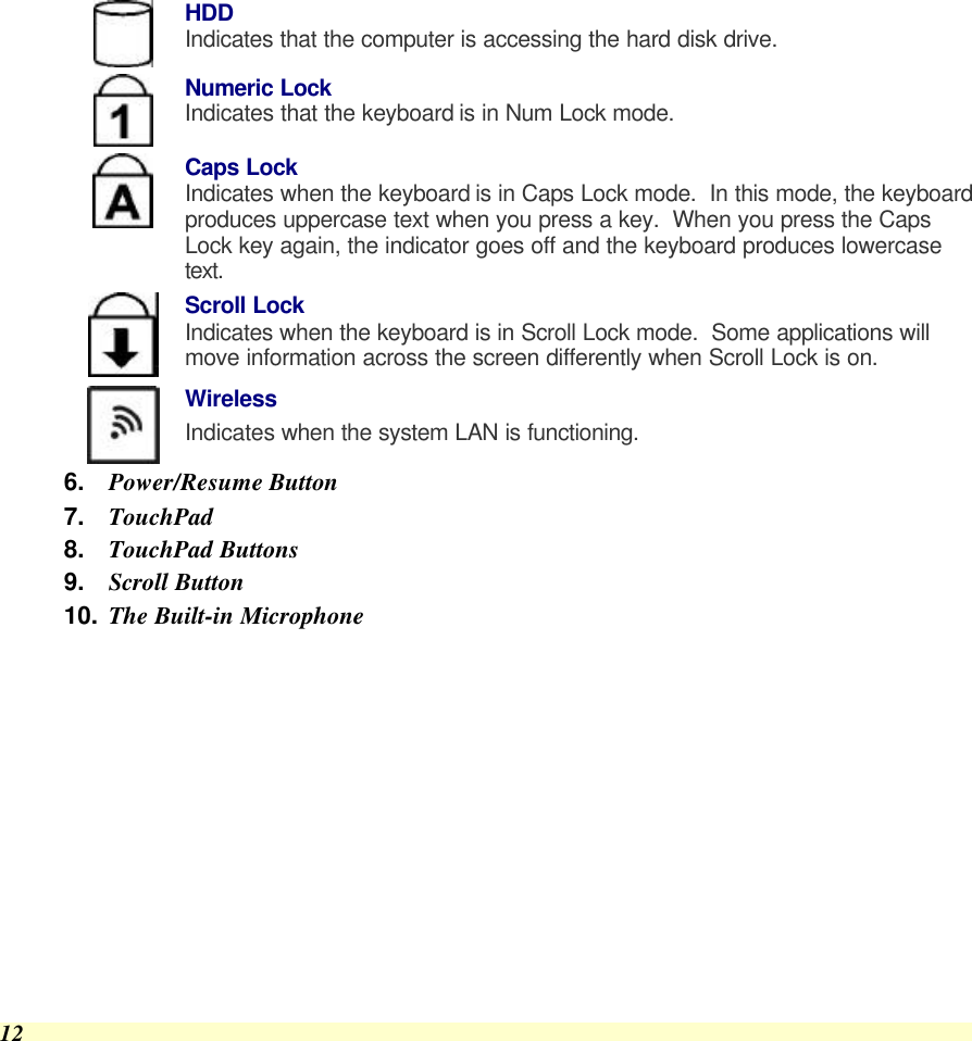  12  HDD Indicates that the computer is accessing the hard disk drive.  Numeric Lock Indicates that the keyboard is in Num Lock mode.    Caps Lock Indicates when the keyboard is in Caps Lock mode.  In this mode, the keyboard produces uppercase text when you press a key.  When you press the Caps Lock key again, the indicator goes off and the keyboard produces lowercase text.  Scroll Lock Indicates when the keyboard is in Scroll Lock mode.  Some applications will move information across the screen differently when Scroll Lock is on.  Wireless Indicates when the system LAN is functioning. 6. Power/Resume Button 7. TouchPad 8. TouchPad Buttons 9. Scroll Button 10. The Built-in Microphone 