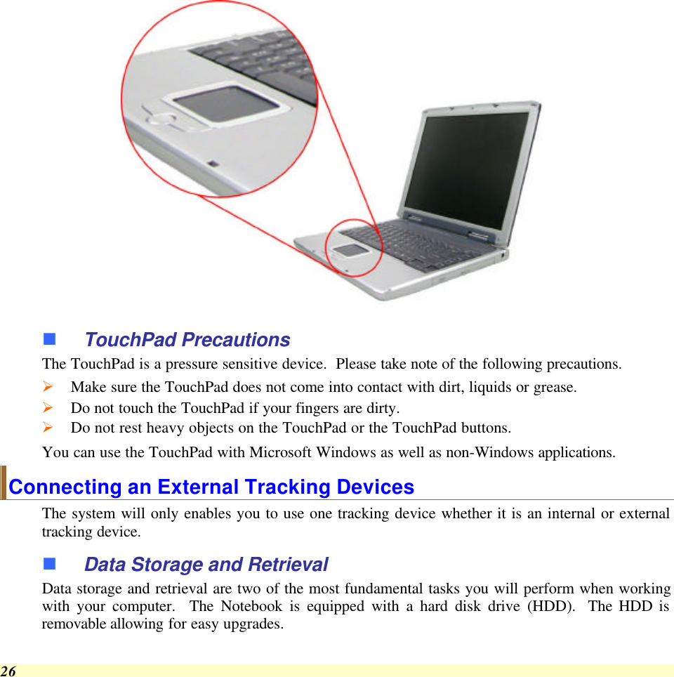  26  n TouchPad Precautions The TouchPad is a pressure sensitive device.  Please take note of the following precautions. Ø Make sure the TouchPad does not come into contact with dirt, liquids or grease. Ø Do not touch the TouchPad if your fingers are dirty. Ø Do not rest heavy objects on the TouchPad or the TouchPad buttons. You can use the TouchPad with Microsoft Windows as well as non-Windows applications. Connecting an External Tracking Devices The system will only enables you to use one tracking device whether it is an internal or external tracking device.  n Data Storage and Retrieval Data storage and retrieval are two of the most fundamental tasks you will perform when working with your computer.  The Notebook is equipped with a hard disk drive (HDD).  The HDD is removable allowing for easy upgrades.  