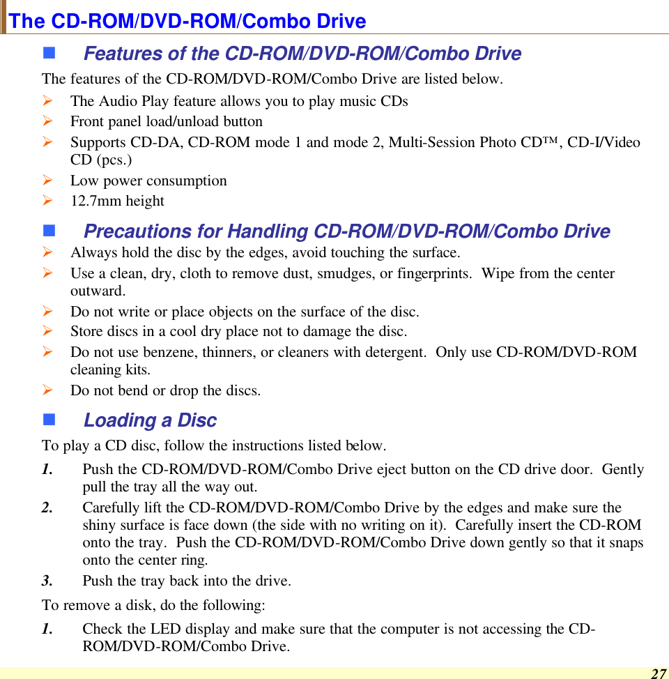  27 The CD-ROM/DVD-ROM/Combo Drive n Features of the CD-ROM/DVD-ROM/Combo Drive The features of the CD-ROM/DVD-ROM/Combo Drive are listed below. Ø The Audio Play feature allows you to play music CDs Ø Front panel load/unload button Ø Supports CD-DA, CD-ROM mode 1 and mode 2, Multi-Session Photo CD™, CD-I/Video CD (pcs.) Ø Low power consumption Ø 12.7mm height n Precautions for Handling CD-ROM/DVD-ROM/Combo Drive Ø Always hold the disc by the edges, avoid touching the surface. Ø Use a clean, dry, cloth to remove dust, smudges, or fingerprints.  Wipe from the center outward. Ø Do not write or place objects on the surface of the disc. Ø Store discs in a cool dry place not to damage the disc.   Ø Do not use benzene, thinners, or cleaners with detergent.  Only use CD-ROM/DVD-ROM cleaning kits. Ø Do not bend or drop the discs. n Loading a Disc To play a CD disc, follow the instructions listed below. 1. Push the CD-ROM/DVD-ROM/Combo Drive eject button on the CD drive door.  Gently pull the tray all the way out. 2. Carefully lift the CD-ROM/DVD-ROM/Combo Drive by the edges and make sure the shiny surface is face down (the side with no writing on it).  Carefully insert the CD-ROM onto the tray.  Push the CD-ROM/DVD-ROM/Combo Drive down gently so that it snaps onto the center ring. 3. Push the tray back into the drive. To remove a disk, do the following: 1. Check the LED display and make sure that the computer is not accessing the CD-ROM/DVD-ROM/Combo Drive. 