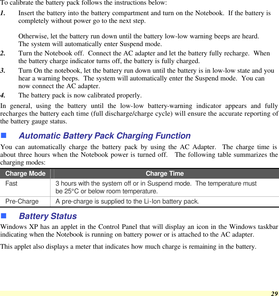  29 To calibrate the battery pack follows the instructions below: 1. Insert the battery into the battery compartment and turn on the Notebook.  If the battery is completely without power go to the next step.    Otherwise, let the battery run down until the battery low-low warning beeps are heard.   The system will automatically enter Suspend mode. 2. Turn the Notebook off.  Connect the AC adapter and let the battery fully recharge.  When the battery charge indicator turns off, the battery is fully charged. 3. Turn On the notebook, let the battery run down until the battery is in low-low state and you hear a warning beeps.  The system will automatically enter the Suspend mode.  You can now connect the AC adapter. 4. The battery pack is now calibrated properly. In general, using the battery until the low-low battery-warning indicator appears and fully recharges the battery each time (full discharge/charge cycle) will ensure the accurate reporting of the battery gauge status. n Automatic Battery Pack Charging Function  You can automatically charge the battery pack by using the AC Adapter.  The charge time is about three hours when the Notebook power is turned off.   The following table summarizes the charging modes: Charge Mode Charge Time Fast 3 hours with the system off or in Suspend mode.  The temperature must be 25°C or below room temperature. Pre-Charge A pre-charge is supplied to the Li-Ion battery pack. n Battery Status Windows XP has an applet in the Control Panel that will display an icon in the Windows taskbar indicating when the Notebook is running on battery power or is attached to the AC adapter.   This applet also displays a meter that indicates how much charge is remaining in the battery.  