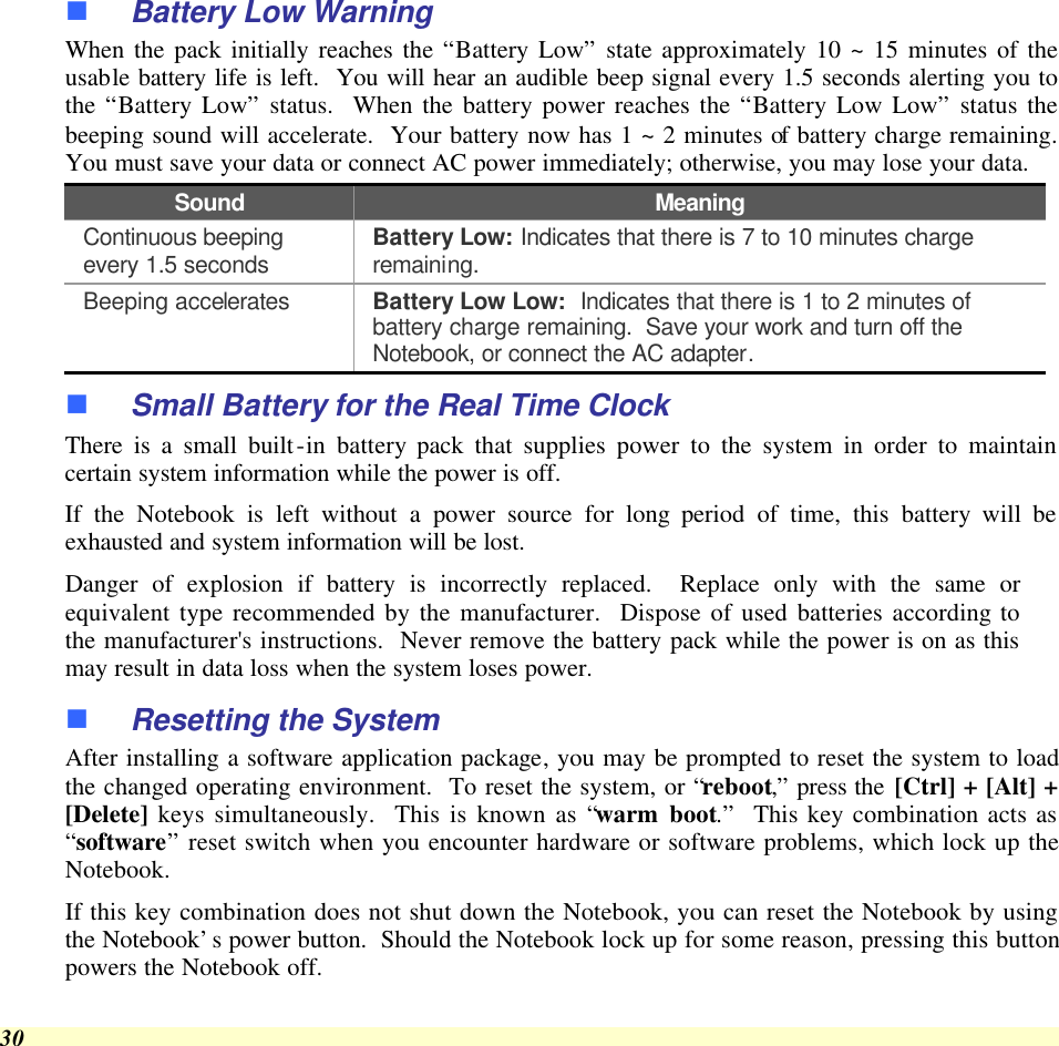  30 n Battery Low Warning  When the pack initially reaches the “Battery Low” state approximately 10 ~ 15 minutes of the usable battery life is left.  You will hear an audible beep signal every 1.5 seconds alerting you to the “Battery Low” status.  When the battery power reaches the “Battery Low Low” status the beeping sound will accelerate.  Your battery now has 1 ~ 2 minutes of battery charge remaining.  You must save your data or connect AC power immediately; otherwise, you may lose your data. Sound Meaning Continuous beeping every 1.5 seconds Battery Low: Indicates that there is 7 to 10 minutes charge remaining.   Beeping accelerates Battery Low Low:  Indicates that there is 1 to 2 minutes of battery charge remaining.  Save your work and turn off the Notebook, or connect the AC adapter. n Small Battery for the Real Time Clock There is a small built-in battery pack that supplies power to the system in order to maintain certain system information while the power is off.   If the Notebook is left without a power source for long period of time, this battery will be exhausted and system information will be lost.   Danger of explosion if battery is incorrectly replaced.  Replace only with the same or equivalent type recommended by the manufacturer.  Dispose of used batteries according to the manufacturer&apos;s instructions.  Never remove the battery pack while the power is on as this may result in data loss when the system loses power. n Resetting the System After installing a software application package, you may be prompted to reset the system to load the changed operating environment.  To reset the system, or “reboot,” press the [Ctrl] + [Alt] + [Delete] keys simultaneously.  This is known as “warm boot.”  This key combination acts as “software” reset switch when you encounter hardware or software problems, which lock up the Notebook.  If this key combination does not shut down the Notebook, you can reset the Notebook by using the Notebook’s power button.  Should the Notebook lock up for some reason, pressing this button powers the Notebook off. 