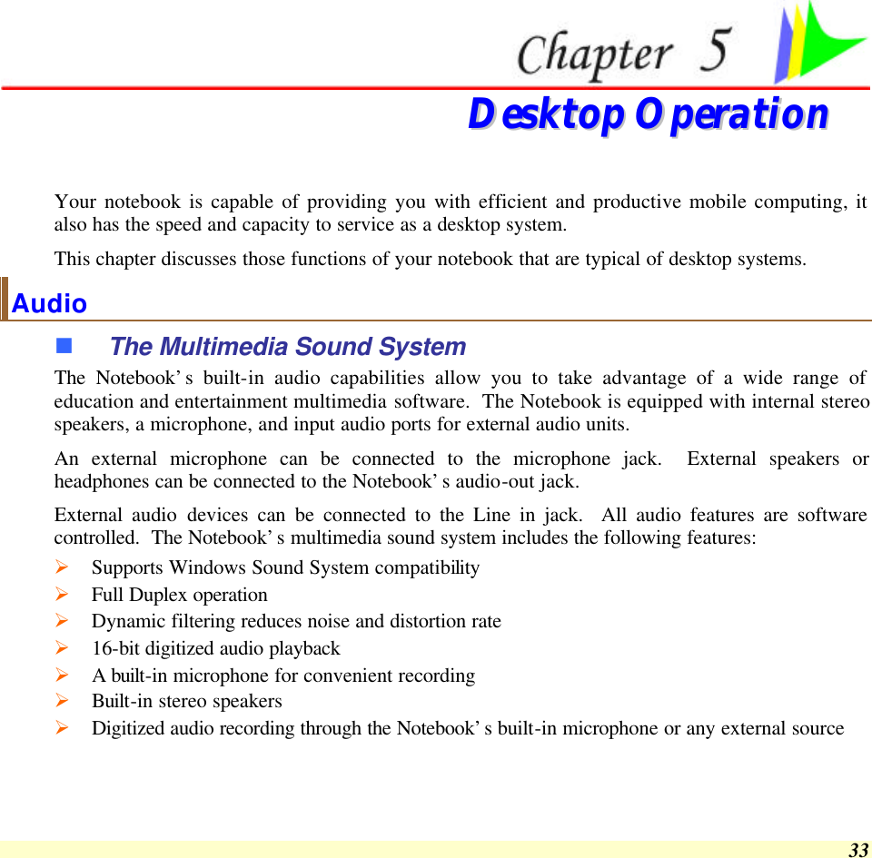  33   DDeesskkttoopp  OOppeerraattiioonn  Your notebook is capable of providing you with efficient and productive mobile computing, it also has the speed and capacity to service as a desktop system. This chapter discusses those functions of your notebook that are typical of desktop systems. Audio n The Multimedia Sound System The Notebook’s built-in audio capabilities allow you to take advantage of a wide range of education and entertainment multimedia software.  The Notebook is equipped with internal stereo speakers, a microphone, and input audio ports for external audio units.   An external microphone can be connected to the microphone jack.  External speakers or headphones can be connected to the Notebook’s audio-out jack.   External audio devices can be connected to the Line in jack.  All audio features are software controlled.  The Notebook’s multimedia sound system includes the following features: Ø Supports Windows Sound System compatibility Ø Full Duplex operation Ø Dynamic filtering reduces noise and distortion rate Ø 16-bit digitized audio playback Ø A built-in microphone for convenient recording Ø Built-in stereo speakers Ø Digitized audio recording through the Notebook’s built-in microphone or any external source 
