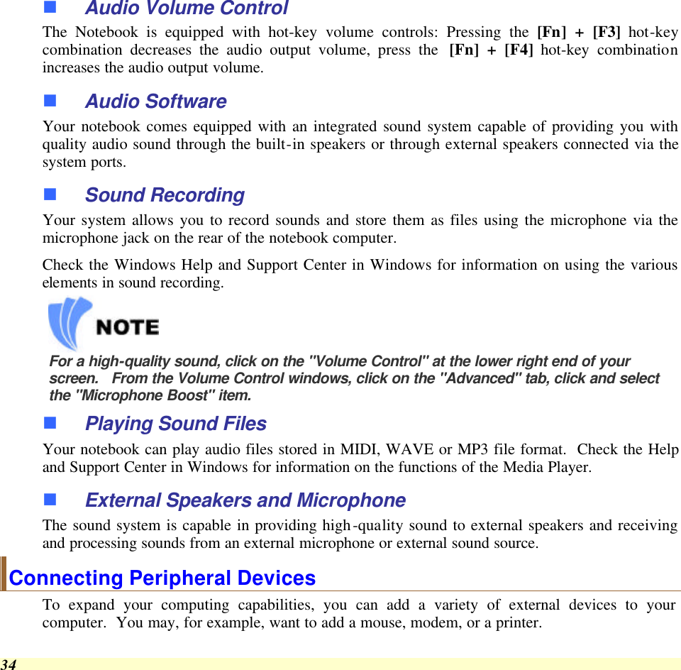  34 n Audio Volume Control The Notebook is equipped with hot-key volume controls: Pressing the [Fn] + [F3] hot-key combination decreases the audio output volume, press the  [Fn] + [F4] hot-key combination increases the audio output volume. n Audio Software Your notebook comes equipped with an integrated sound system capable of providing you with quality audio sound through the built-in speakers or through external speakers connected via the system ports. n Sound Recording Your system allows you to record sounds and store them as files using the microphone via the microphone jack on the rear of the notebook computer.   Check the Windows Help and Support Center in Windows for information on using the various elements in sound recording.    For a high-quality sound, click on the &quot;Volume Control&quot; at the lower right end of your screen.   From the Volume Control windows, click on the &quot;Advanced&quot; tab, click and select the &quot;Microphone Boost&quot; item. n Playing Sound Files Your notebook can play audio files stored in MIDI, WAVE or MP3 file format.  Check the Help and Support Center in Windows for information on the functions of the Media Player. n External Speakers and Microphone The sound system is capable in providing high-quality sound to external speakers and receiving and processing sounds from an external microphone or external sound source. Connecting Peripheral Devices To expand your computing capabilities, you can add a variety of external devices to your computer.  You may, for example, want to add a mouse, modem, or a printer.   