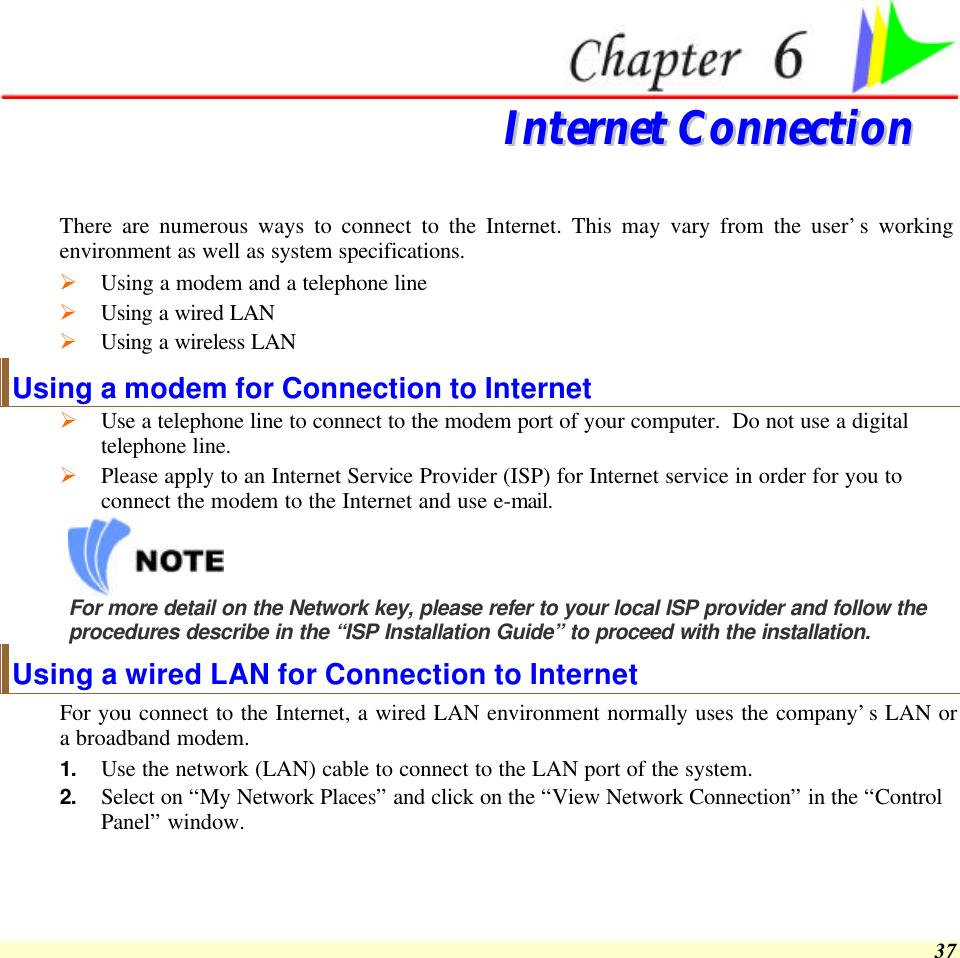  37  IInntteerrnneett  CCoonnnneeccttiioonn  There are numerous ways to connect to the Internet. This may vary from the user’s working environment as well as system specifications. Ø Using a modem and a telephone line Ø Using a wired LAN Ø Using a wireless LAN Using a modem for Connection to Internet Ø Use a telephone line to connect to the modem port of your computer.  Do not use a digital telephone line. Ø Please apply to an Internet Service Provider (ISP) for Internet service in order for you to connect the modem to the Internet and use e-mail.  For more detail on the Network key, please refer to your local ISP provider and follow the procedures describe in the “ISP Installation Guide” to proceed with the installation. Using a wired LAN for Connection to Internet For you connect to the Internet, a wired LAN environment normally uses the company’s LAN or a broadband modem. 1. Use the network (LAN) cable to connect to the LAN port of the system. 2. Select on “My Network Places” and click on the “View Network Connection” in the “Control Panel” window. 
