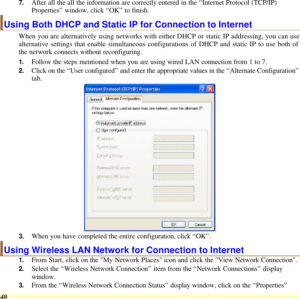  40 7. After all the all the information are correctly entered in the “Internet Protocol (TCP/IP) Properties” window, click “OK” to finish. Using Both DHCP and Static IP for Connection to Internet When you are alternatively using networks with either DHCP or static IP addressing, you can use alternative settings that enable simultaneous configurations of DHCP and static IP to use both of the network connects without reconfiguring. 1. Follow the steps mentioned when you are using wired LAN connection from 1 to 7. 2. Click on the “User configured” and enter the appropriate values in the “Alternate Configuration” tab.  3. When you have completed the entire configuration, click “OK”.  Using Wireless LAN Network for Connection to Internet 1. From Start, click on the &quot;My Network Places&quot; icon and click the &quot;View Network Connection&quot;. 2. Select the “Wireless Network Connection” item from the “Network Connections” display window. 3. From the “Wireless Network Connection Status” display window, click on the “Properties” 