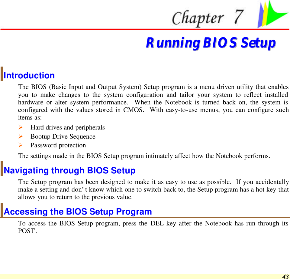  43   RRuunnnniinngg  BBIIOOSS  SSeettuupp  Introduction The BIOS (Basic Input and Output System) Setup program is a menu driven utility that enables you to make changes to the system configuration and tailor your system to reflect installed hardware or alter system performance.  When the Notebook is turned back on, the system is configured with the values stored in CMOS.  With easy-to-use menus, you can configure such items as: Ø Hard drives and peripherals Ø Bootup Drive Sequence Ø Password protection The settings made in the BIOS Setup program intimately affect how the Notebook performs.   Navigating through BIOS Setup The Setup program has been designed to make it as easy to use as possible.  If you accidentally make a setting and don’t know which one to switch back to, the Setup program has a hot key that allows you to return to the previous value.   Accessing the BIOS Setup Program To access the BIOS Setup program, press the DEL key after the Notebook has run through its POST. 