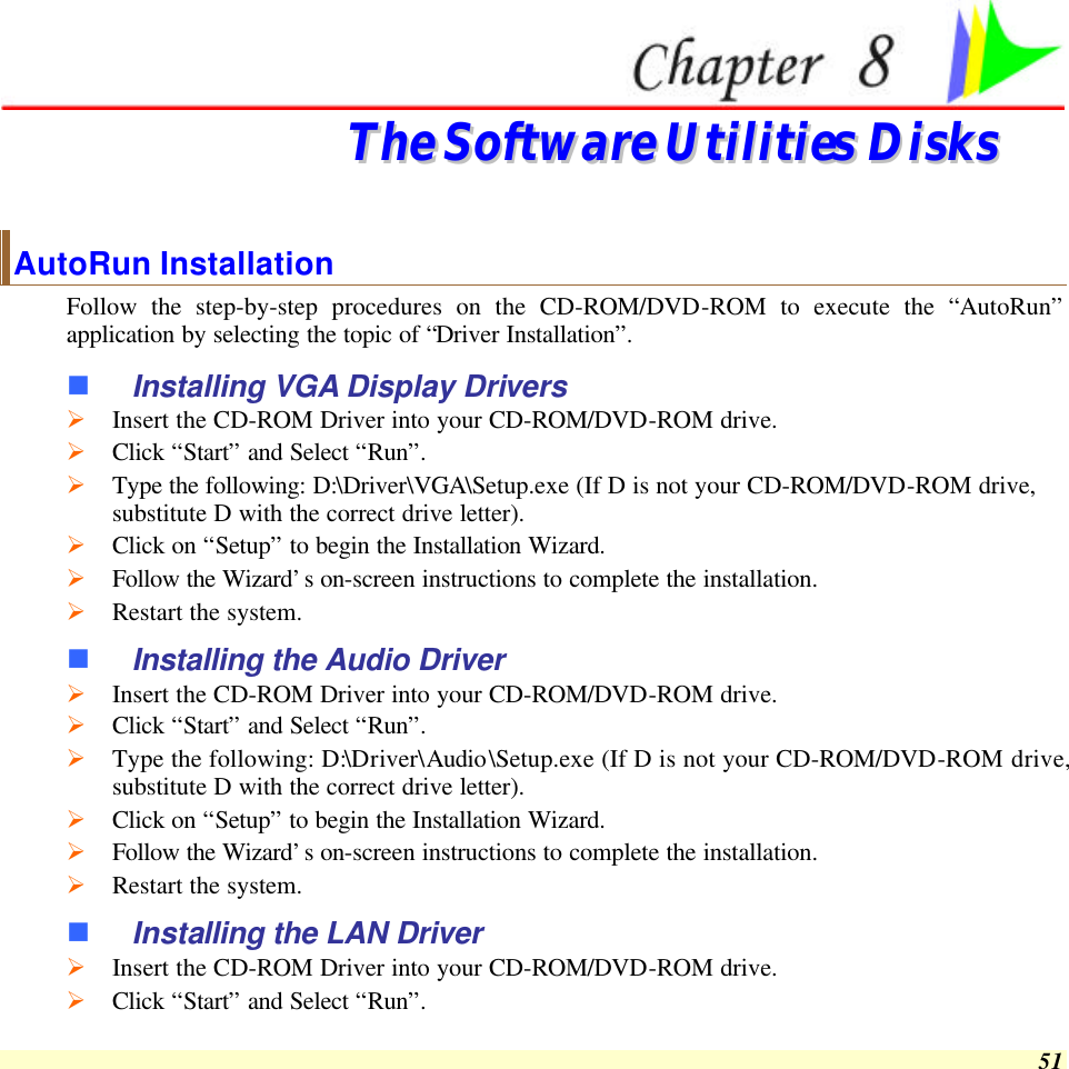 51  TThhee  SSooffttwwaarree  UUttiilliittiieess  DDiisskkss    AutoRun Installation Follow the step-by-step procedures on the CD-ROM/DVD-ROM to execute the “AutoRun” application by selecting the topic of “Driver Installation”. n Installing VGA Display Drivers Ø Insert the CD-ROM Driver into your CD-ROM/DVD-ROM drive. Ø Click “Start” and Select “Run”. Ø Type the following: D:\Driver\VGA\Setup.exe (If D is not your CD-ROM/DVD-ROM drive, substitute D with the correct drive letter). Ø Click on “Setup” to begin the Installation Wizard. Ø Follow the Wizard’s on-screen instructions to complete the installation.   Ø Restart the system. n Installing the Audio Driver Ø Insert the CD-ROM Driver into your CD-ROM/DVD-ROM drive. Ø Click “Start” and Select “Run”. Ø Type the following: D:\Driver\Audio\Setup.exe (If D is not your CD-ROM/DVD-ROM drive, substitute D with the correct drive letter). Ø Click on “Setup” to begin the Installation Wizard. Ø Follow the Wizard’s on-screen instructions to complete the installation.   Ø Restart the system. n Installing the LAN Driver Ø Insert the CD-ROM Driver into your CD-ROM/DVD-ROM drive. Ø Click “Start” and Select “Run”. 