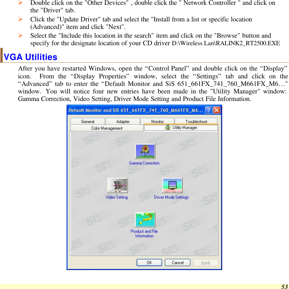  53 Ø Double click on the &quot;Other Devices&quot; , double click the &quot; Network Controller &quot; and click on the &quot;Driver&quot; tab. Ø Click the &quot;Update Driver&quot; tab and select the &quot;Install from a list or specific location (Advanced)&quot; item and click &quot;Next&quot;. Ø Select the &quot;Include this location in the search&quot; item and click on the &quot;Browse&quot; button and specify for the designate location of your CD driver D:\Wireless Lan\RALINK2_RT2500.EXE VGA Utilities After you have restarted Windows, open the “Control Panel” and double click on the “Display” icon.  From the “Display Properties” window, select the “Settings” tab and click on the “Advanced” tab to enter the “Default Monitor and SiS 651_661FX_741_760_M661FX_M6…&quot; window. You will notice four new entries have been made in the &quot;Utility Manager&quot; window: Gamma Correction, Video Setting, Driver Mode Setting and Product File Information.  