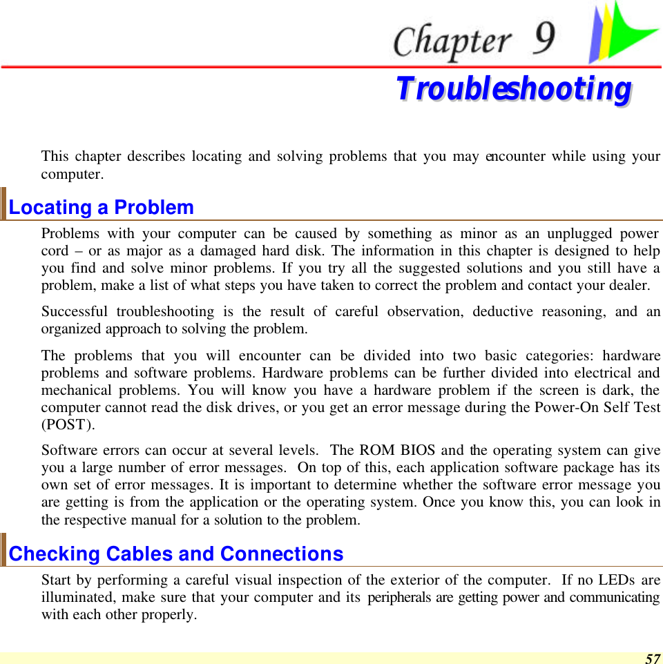  57  TTrroouubblleesshhoooottiinngg  This chapter describes locating and solving problems that you may encounter while using your computer. Locating a Problem Problems with your computer can be caused by something as minor as an unplugged power cord – or as major as a damaged hard disk. The information in this chapter is designed to help you find and solve minor problems. If you try all the suggested solutions and you still have a problem, make a list of what steps you have taken to correct the problem and contact your dealer.  Successful troubleshooting is the result of careful observation, deductive reasoning, and an organized approach to solving the problem.  The problems that you will encounter can be divided into two basic categories: hardware problems and software problems. Hardware problems can be further divided into electrical and mechanical problems. You will know you have a hardware problem if the screen is dark, the computer cannot read the disk drives, or you get an error message during the Power-On Self Test (POST). Software errors can occur at several levels.  The ROM BIOS and the operating system can give you a large number of error messages.  On top of this, each application software package has its own set of error messages. It is important to determine whether the software error message you are getting is from the application or the operating system. Once you know this, you can look in the respective manual for a solution to the problem. Checking Cables and Connections Start by performing a careful visual inspection of the exterior of the computer.  If no LEDs are illuminated, make sure that your computer and its peripherals are getting power and communicating with each other properly. 
