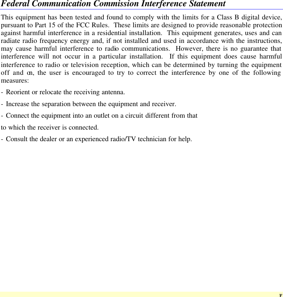  v Federal Communication Commission Interference Statement This equipment has been tested and found to comply with the limits for a Class B digital device, pursuant to Part 15 of the FCC Rules.  These limits are designed to provide reasonable protection against harmful interference in a residential installation.  This equipment generates, uses and can radiate radio frequency energy and, if not installed and used in accordance with the instructions, may cause harmful interference to radio communications.  However, there is no guarantee that interference will not occur in a particular installation.  If this equipment does cause harmful interference to radio or television reception, which can be determined by turning the equipment off and on, the user is encouraged to try to correct the interference by one of the following measures: - Reorient or relocate the receiving antenna. - Increase the separation between the equipment and receiver. - Connect the equipment into an outlet on a circuit different from that to which the receiver is connected. - Consult the dealer or an experienced radio/TV technician for help. 