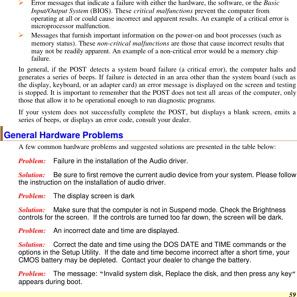  59 Ø Error messages that indicate a failure with either the hardware, the software, or the Basic Input/Output System (BIOS). These critical malfunctions prevent the computer from operating at all or could cause incorrect and apparent results. An example of a critical error is microprocessor malfunction. Ø Messages that furnish important information on the power-on and boot processes (such as memory status). These non-critical malfunctions are those that cause incorrect results that may not be readily apparent. An example of a non-critical error would be a memory chip failure. In general, if the POST detects a system board failure (a critical error), the computer halts and generates a series of beeps. If failure is detected in an area other than the system board (such as the display, keyboard, or an adapter card) an error message is displayed on the screen and testing is stopped. It is important to remember that the POST does not test all areas of the computer, only those that allow it to be operational enough to run diagnostic programs.  If your system does not successfully complete the POST, but displays a blank screen, emits a series of beeps, or displays an error code, consult your dealer. General Hardware Problems  A few common hardware problems and suggested solutions are presented in the table below: Problem: Failure in the installation of the Audio driver. Solution: Be sure to first remove the current audio device from your system. Please follow the instruction on the installation of audio driver. Problem: The display screen is dark Solution: Make sure that the computer is not in Suspend mode. Check the Brightness controls for the screen.  If the controls are turned too far down, the screen will be dark. Problem: An incorrect date and time are displayed. Solution: Correct the date and time using the DOS DATE and TIME commands or the options in the Setup Utility.  If the date and time become incorrect after a short time, your CMOS battery may be depleted.  Contact your dealer to change the battery. Problem: The message: “Invalid system disk, Replace the disk, and then press any key” appears during boot. 
