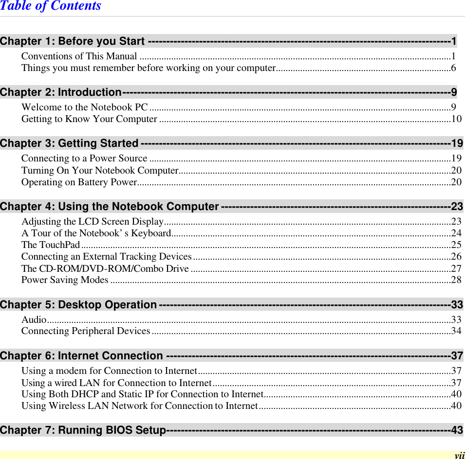  vii Table of Contents Chapter 1: Before you Start -----------------------------------------------------------------------------------1 Conventions of This Manual ................................................................................................................................1 Things you must remember before working on your computer........................................................................6 Chapter 2: Introduction------------------------------------------------------------------------------------------9 Welcome to the Notebook PC............................................................................................................................9 Getting to Know Your Computer ........................................................................................................................10 Chapter 3: Getting Started -------------------------------------------------------------------------------------19 Connecting to a Power Source ............................................................................................................................19 Turning On Your Notebook Computer................................................................................................................20 Operating on Battery Power.................................................................................................................................20 Chapter 4: Using the Notebook Computer ---------------------------------------------------------------23 Adjusting the LCD Screen Display......................................................................................................................23 A Tour of the Notebook’s Keyboard...................................................................................................................24 The TouchPad........................................................................................................................................................25 Connecting an External Tracking Devices..........................................................................................................26 The CD-ROM/DVD-ROM/Combo Drive ...........................................................................................................27 Power Saving Modes ............................................................................................................................................28 Chapter 5: Desktop Operation --------------------------------------------------------------------------------33 Audio......................................................................................................................................................................33 Connecting Peripheral Devices...........................................................................................................................34 Chapter 6: Internet Connection ------------------------------------------------------------------------------37 Using a modem for Connection to Internet........................................................................................................37 Using a wired LAN for Connection to Internet..................................................................................................37 Using Both DHCP and Static IP for Connection to Internet.............................................................................40 Using Wireless LAN Network for Connection to Internet...............................................................................40 Chapter 7: Running BIOS Setup------------------------------------------------------------------------------43 