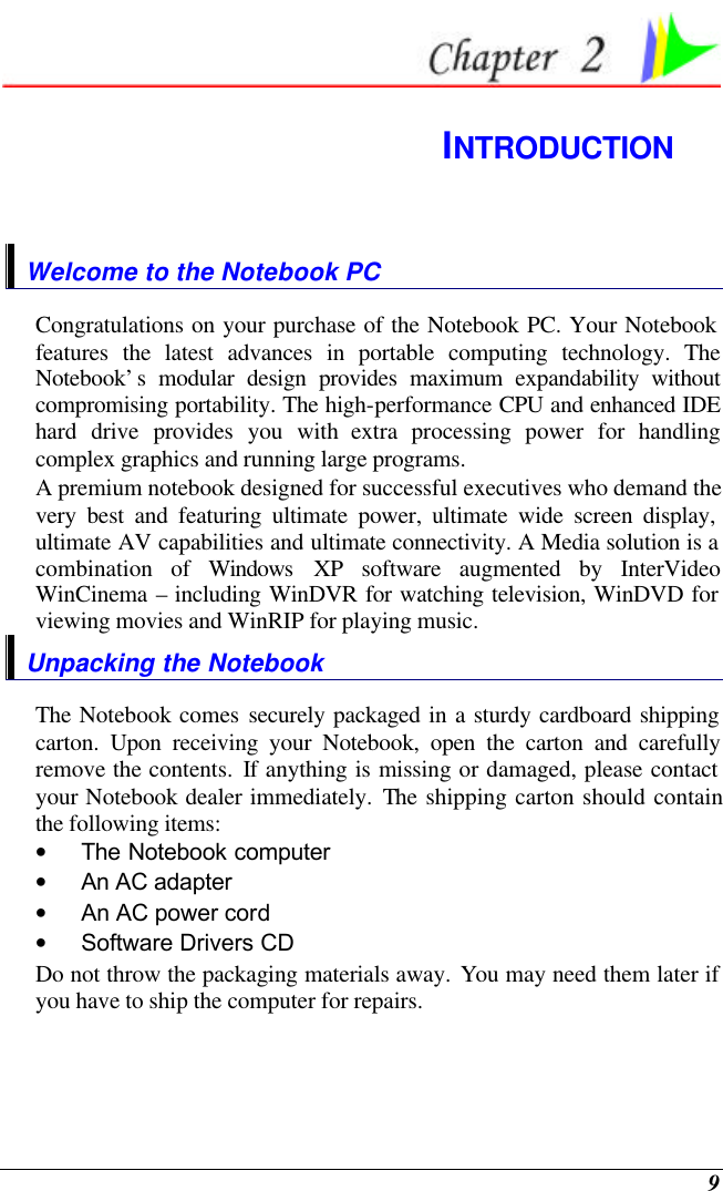  9  INTRODUCTION Welcome to the Notebook PC Congratulations on your purchase of the Notebook PC. Your Notebook features the latest advances in portable computing technology. The Notebook’s modular design provides maximum expandability without compromising portability. The high-performance CPU and enhanced IDE hard drive provides you with extra processing power for handling complex graphics and running large programs.   A premium notebook designed for successful executives who demand the very best and featuring ultimate power, ultimate wide screen display, ultimate AV capabilities and ultimate connectivity. A Media solution is a combination of Windows XP software augmented by InterVideo WinCinema – including WinDVR for watching television, WinDVD for viewing movies and WinRIP for playing music.     Unpacking the Notebook The Notebook comes securely packaged in a sturdy cardboard shipping carton. Upon receiving your Notebook, open the carton and carefully remove the contents. If anything is missing or damaged, please contact your Notebook dealer immediately. The shipping carton should contain the following items: • The Notebook computer • An AC adapter • An AC power cord • Software Drivers CD Do not throw the packaging materials away. You may need them later if you have to ship the computer for repairs. 