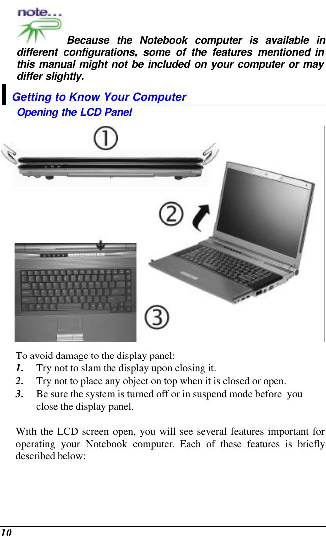  10 Because the Notebook computer is available in different configurations, some of the features mentioned in this manual might not be included on your computer or may differ slightly. Getting to Know Your Computer Opening the LCD Panel  To avoid damage to the display panel: 1. Try not to slam the display upon closing it. 2. Try not to place any object on top when it is closed or open. 3. Be sure the system is turned off or in suspend mode before  you close the display panel.  With the LCD screen open, you will see several features important for operating your Notebook computer. Each of these features is briefly described below: 