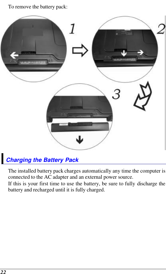 22 To remove the battery pack:  Charging the Battery Pack The installed battery pack charges automatically any time the computer is connected to the AC adapter and an external power source.   If this is your first time to use the battery, be sure to fully discharge the battery and recharged until it is fully charged. 