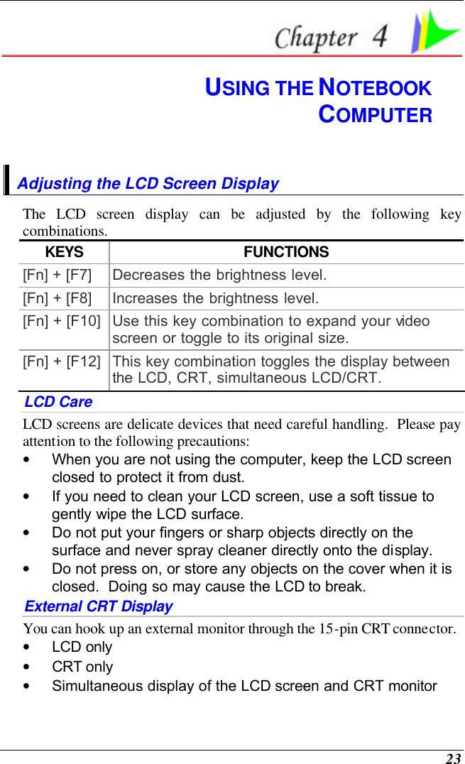  23  USING THE NOTEBOOK COMPUTER Adjusting the LCD Screen Display The LCD screen display can be adjusted by the following key combinations. KEYS FUNCTIONS [Fn] + [F7] Decreases the brightness level. [Fn] + [F8] Increases the brightness level. [Fn] + [F10] Use this key combination to expand your video screen or toggle to its original size. [Fn] + [F12] This key combination toggles the display between the LCD, CRT, simultaneous LCD/CRT. LCD Care LCD screens are delicate devices that need careful handling.  Please pay attention to the following precautions: • When you are not using the computer, keep the LCD screen closed to protect it from dust.   • If you need to clean your LCD screen, use a soft tissue to gently wipe the LCD surface.   • Do not put your fingers or sharp objects directly on the surface and never spray cleaner directly onto the display. • Do not press on, or store any objects on the cover when it is closed.  Doing so may cause the LCD to break. External CRT Display You can hook up an external monitor through the 15-pin CRT connector.   • LCD only • CRT only • Simultaneous display of the LCD screen and CRT monitor 