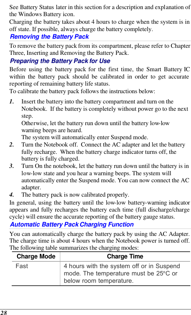  28 See Battery Status later in this section for a description and explanation of the Windows Battery icon.  Charging the battery takes about 4 hours to charge when the system is in off state. If possible, always charge the battery completely.  Removing the Battery Pack To remove the battery pack from its compartment, please refer to Chapter Three, Inserting and Removing the Battery Pack. Preparing the Battery Pack for Use Before using the battery pack for the first time, the Smart Battery IC within the battery pack should be calibrated in order to get accurate reporting of remaining battery life status.   To calibrate the battery pack follows the instructions below: 1. Insert the battery into the battery compartment and turn on the Notebook.  If the battery is completely without power go to the next step.   Otherwise, let the battery run down until the battery low-low warning beeps are heard.   The system will automatically enter Suspend mode. 2. Turn the Notebook off.  Connect the AC adapter and let the battery fully recharge.  When the battery charge indicator turns off, the battery is fully charged. 3. Turn On the notebook, let the battery run down until the battery is in low-low state and you hear a warning beeps. The system will automatically enter the Suspend mode. You can now connect the AC adapter. 4. The battery pack is now calibrated properly. In general, using the battery until the low-low battery-warning indicator appears and fully recharges the battery each time (full discharge/charge cycle) will ensure the accurate reporting of the battery gauge status. Automatic Battery Pack Charging Function  You can automatically charge the battery pack by using the AC Adapter.  The charge time is about 4 hours when the Notebook power is turned off.  The following table summarizes the charging modes: Charge Mode Charge Time Fast 4 hours with the system off or in Suspend mode. The temperature must be 25°C or below room temperature. 