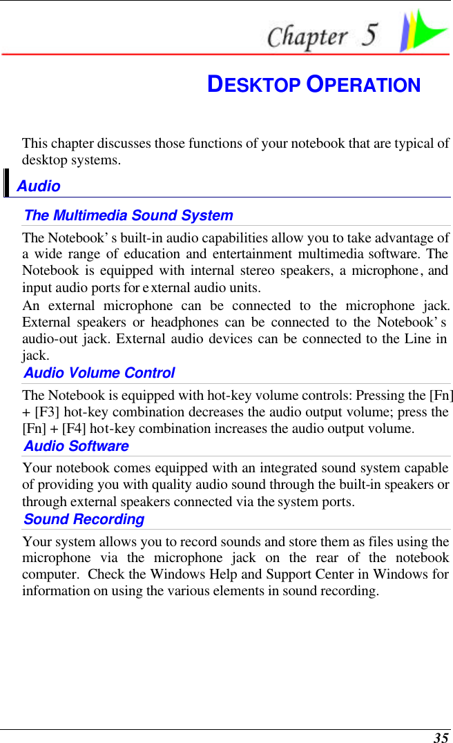 35  DESKTOP OPERATION This chapter discusses those functions of your notebook that are typical of desktop systems. Audio The Multimedia Sound System The Notebook’s built-in audio capabilities allow you to take advantage of a wide range of education and entertainment multimedia software. The Notebook is equipped with internal stereo speakers, a microphone, and input audio ports for external audio units.   An external microphone can be connected to the microphone jack.  External speakers or headphones can be connected to the Notebook’s audio-out jack. External audio devices can be connected to the Line in jack.     Audio Volume Control The Notebook is equipped with hot-key volume controls: Pressing the [Fn] + [F3] hot-key combination decreases the audio output volume; press the [Fn] + [F4] hot-key combination increases the audio output volume. Audio Software Your notebook comes equipped with an integrated sound system capable of providing you with quality audio sound through the built-in speakers or through external speakers connected via the system ports. Sound Recording Your system allows you to record sounds and store them as files using the microphone via the microphone jack on the rear of the notebook computer.  Check the Windows Help and Support Center in Windows for information on using the various elements in sound recording. 