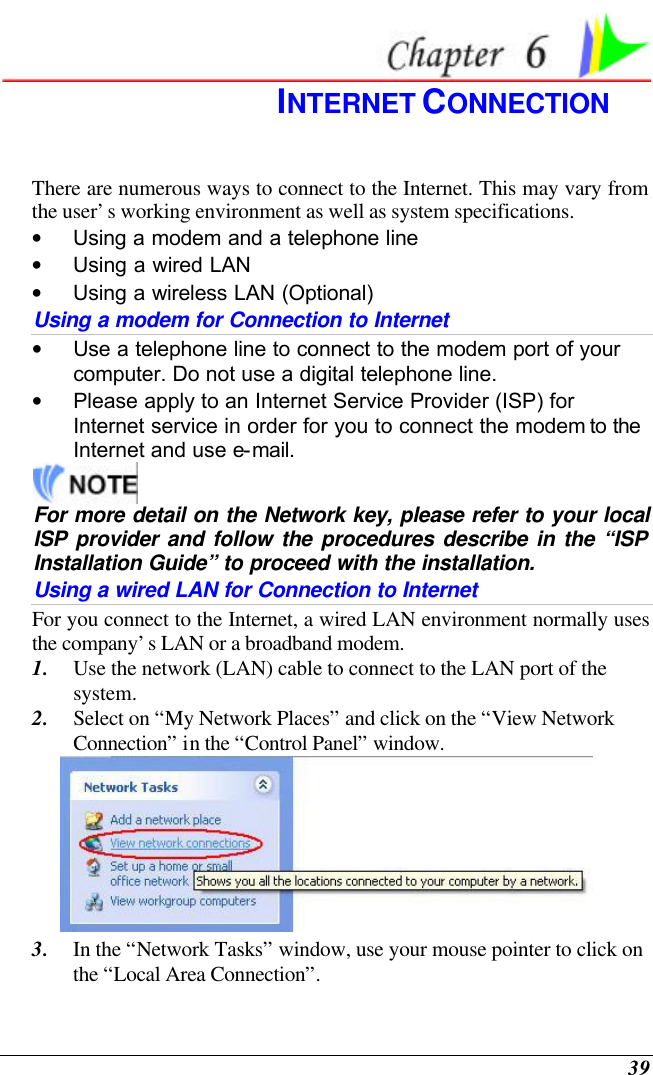  39  INTERNET CONNECTION There are numerous ways to connect to the Internet. This may vary from the user’s working environment as well as system specifications. • Using a modem and a telephone line • Using a wired LAN • Using a wireless LAN (Optional) Using a modem for Connection to Internet • Use a telephone line to connect to the modem port of your computer. Do not use a digital telephone line. • Please apply to an Internet Service Provider (ISP) for Internet service in order for you to connect the modem to the Internet and use e-mail.  For more detail on the Network key, please refer to your local ISP provider and follow the procedures describe in the “ISP Installation Guide” to proceed with the installation. Using a wired LAN for Connection to Internet For you connect to the Internet, a wired LAN environment normally uses the company’s LAN or a broadband modem. 1. Use the network (LAN) cable to connect to the LAN port of the system. 2. Select on “My Network Places” and click on the “View Network Connection” in the “Control Panel” window.  3. In the “Network Tasks” window, use your mouse pointer to click on the “Local Area Connection”. 