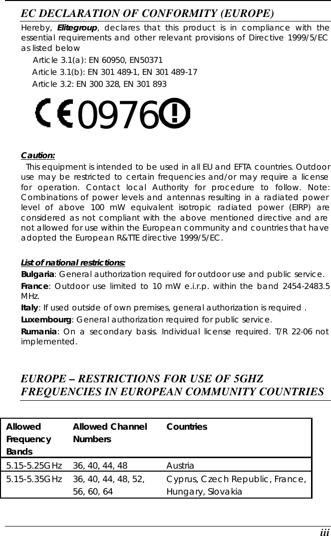  iii EC DECLARATION OF CONFORMITY (EUROPE)   Hereby,  Elitegroup, declares that this product is in compliance with the essential requirements and other relevant provisions of Directive 1999/5/EC as listed below      Article 3.1(a): EN 60950, EN50371   Article 3.1(b): EN 301 489-1, EN 301 489-17   Article 3.2: EN 300 328, EN 301 893     0976      Caution:   This equipment is intended to be used in all EU and EFTA countries. Outdoor use may be restricted to certain frequencies and/or may require a license for operation. Contact local Authority for procedure to follow. Note: Combinations of power levels and antennas resulting in a radiated power level of above 100 mW equivalent isotropic radiated power (EIRP) are considered as not compliant with the above mentioned directive and are not allowed for use within the European community and countries that have adopted the European R&amp;TTE directive 1999/5/EC.  List of national restrictions: Bulgaria: General authorization required for outdoor use and public service. France: Outdoor use limited to 10 mW e.i.r.p. within the band 2454-2483.5 MHz. Italy: If used outside of own premises, general authorization is required . Luxembourg: General authorization required for public service. Rumania:  On a secondary basis. Individual license required. T/R 22-06 not implemented.   EUROPE – RESTRICTIONS FOR USE OF 5GHZ FREQUENCIES IN EUROPEAN COMMUNITY COUNTRIES   Allowed Frequency Bands  Allowed Channel Numbers  Countries  5.15-5.25GHz  36, 40, 44, 48  Austria  5.15-5.35GHz  36, 40, 44, 48, 52, 56, 60, 64  Cyprus, Czech Republic, France, Hungary, Slovakia  